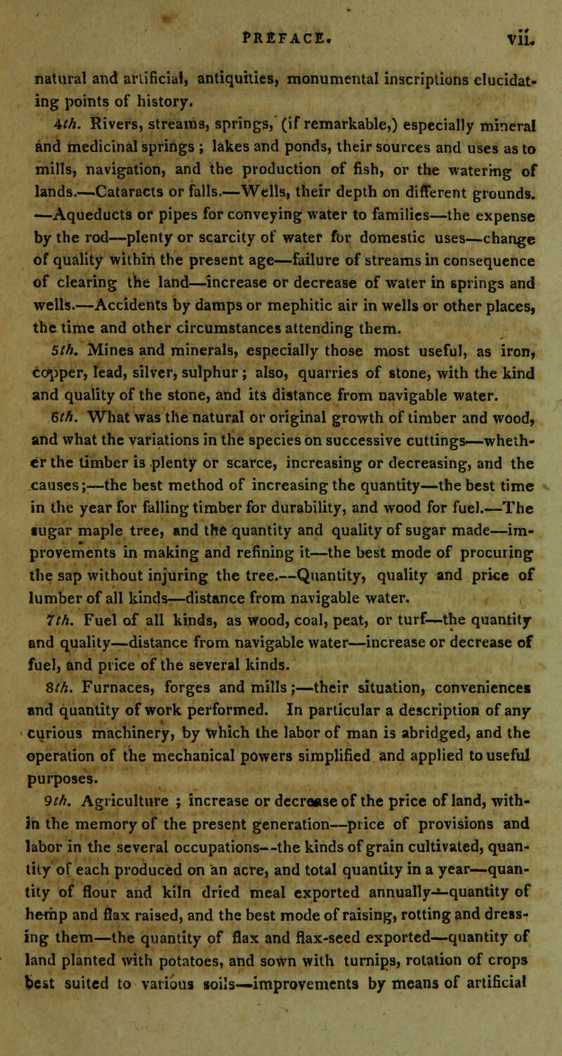 natural and artificial, antiquities, monumental inscriptions elucidat- ing points of history. 4th. Rivers, streams, springs, (if remarkable,) especially mineral and medicinal springs ; lakes and ponds, their sources and uses as to mills, navigation, and the production of fish, or the watering of lands Cataracts or falls.—Wells, their depth on different grounds. —Aqueducts or pipes for conveying water to families—the expense by the rod—plenty or scarcity of water for domestic uses—change of quality within the present age—failure of streams in consequence of clearing the land—increase or decrease of water in springs and wells.—Accidents by damps or mephitic air in wells or other places, the time and other circumstances attending them. 5th. Mines and minerals, especially those most useful, as iron, copper, lead, silver, sulphur; also, quarries of stone, with the kind and quality of the stone, and its distance from navigable water. 6th. What was the natural or original growth of timber and wood, and what the variations in the species on successive cuttings—wheth- er the timber is plenty or scarce, increasing or decreasing, and the causes;—the best method of increasing the quantity—the best time in the year for falling timber for durability, and wood for fuel.—The sugar maple tree, and the quantity and quality of sugar made—im- provements in making and refining it—the best mode of procuring the sap without injuring the tree.—Quantity, quality and price of lumber of all kinds—distance from navigable water. 7th. Fuel of all kinds, as wood, coal, peat, or turf—the quantity and quality—distance from navigable water—increase or decrease of fuel, and price of the several kinds. 8th. Furnaces, forges and mills;—their situation, convenience! and quantity of work performed. In particular a description of any curious machinery, by which the labor of man is abridged, and the operation of the mechanical powers simplified and applied to useful purposes. 9th. Agriculture ; increase or decrease of the price of land, with- in the memory of the present generation—price of provisions and labor in the several occupations—the kinds of grain cultivated, quan- tity of each produced on an acre, and total quantity in a year—quan- tity of flour and kiln dried meal exported annually—quantity of hemp and flax raised, and the best mode of raising, rotting and dress- ing them—the quantity of flax and flax-seed exported—quantity of land planted with potatoes, and sown with turnips, rotation of crops best suited to various soils—improvements by means of artificial