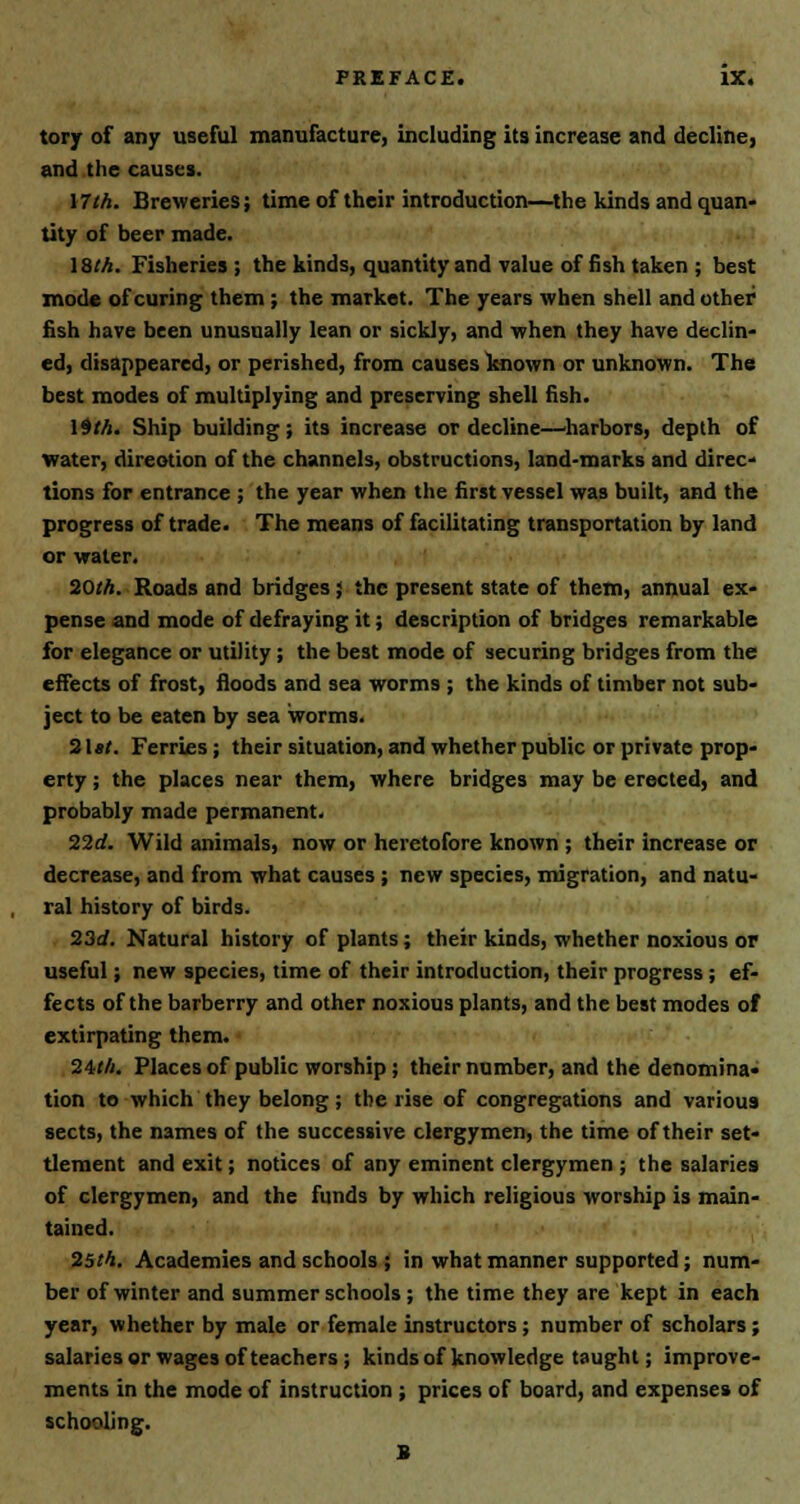 tory of any useful manufacture, including its increase and decline, and the causes. \7th. Breweries; time of their introduction—the kinds and quan- tity of beer made. 18.'A. Fisheries; the kinds, quantity and value of fish taken ; best mode of curing them; the market. The years when shell and other fish have been unusually lean or sickly, and when they have declin- ed, disappeared, or perished, from causes known or unknown. The best modes of multiplying and preserving shell fish. 19 th. Ship building; its increase or decline—harbors, depth of water, direction of the channels, obstructions, land-marks and direc- tions for entrance ; the year when the first vessel was built, and the progress of trade. The means of facilitating transportation by land or water. 20th. Roads and bridges; the present state of them, annual ex- pense and mode of defraying it; description of bridges remarkable for elegance or utility; the best mode of securing bridges from the effects of frost, floods and sea worms ; the kinds of timber not sub- ject to be eaten by sea worms. 2\st. Ferries ; their situation, and whether public or private prop- erty ; the places near them, where bridges may be erected, and probably made permanent. 22d. Wild animals, now or heretofore known ; their increase or decrease, and from what causes ; new species, migration, and natu- ral history of birds. 23d. Natural history of plants; their kinds, whether noxious or useful; new species, time of their introduction, their progress ; ef- fects of the barberry and other noxious plants, and the best modes of extirpating them. 24tft. Places of public worship; their number, and the denomina- tion to which they belong; the rise of congregations and various sects, the names of the successive clergymen, the time of their set- tlement and exit; notices of any eminent clergymen ; the salaries of clergymen, and the funds by which religious worship is main- tained. 25th. Academies and schools ; in what manner supported; num- ber of winter and summer schools ; the time they are kept in each year, whether by male or female instructors ; number of scholars ; salaries or wages of teachers; kinds of knowledge taught; improve- ments in the mode of instruction ; prices of board, and expenses of schooling. B
