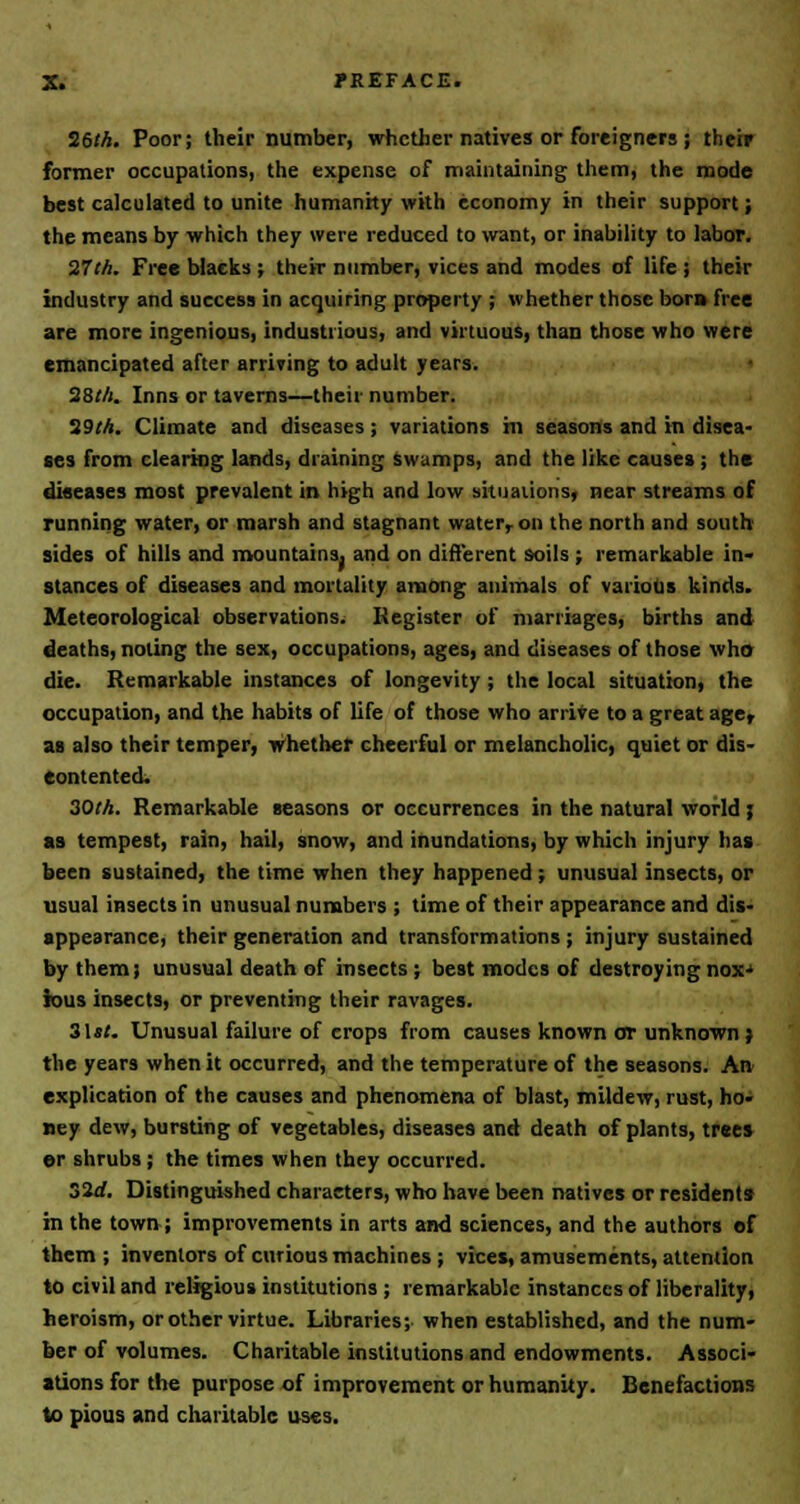 26th. Poor; their number, whether natives or foreigners ; their former occupations, the expense of maintaining them, the mode best calculated to unite humanity with economy in their support; the means by which they were reduced to want, or inability to labor. 27th. Free blacks ; their number, vices and modes of life j their industry and success in acquiring property ; whether those bora free are more ingenious, industrious, and virtuous, than those who were emancipated after arriving to adult years. 28t/i. Inns or taverns—their number. 29M. Climate and diseases ; variations hi seasons and in disea- ses from clearing lands, draining swamps, and the like causes ; the diseases most prevalent in high and low situations, near streams of running water, or marsh and stagnant water, on the north and south sides of hills and mountains, and on different soils ; remarkable in- stances of diseases and mortality among animals of various kinds. Meteorological observations. Register of marriages, births and deaths, noting the sex, occupations, ages, and diseases of those who die. Remarkable instances of longevity ; the local situation, the occupation, and the habits of life of those who arrive to a great age, as also their temper, whether cheerful or melancholic, quiet or dis- contented. 30th. Remarkable seasons or occurrences in the natural world ; as tempest, rain, hail, snow, and inundations, by which injury has been sustained, the time when they happened; unusual insects, or usual insects in unusual numbers ; time of their appearance and dis- appearance, their generation and transformations ; injury sustained by them; unusual death of insects ; best modes of destroying nox-» fous insects, or preventing their ravages. 31*/. Unusual failure of crops from causes known or unknown ; the years when it occurred, and the temperature of the seasons. An> explication of the causes and phenomena of blast, mildew, rust, ho- ney dew, bursting of vegetables, diseases and death of plants, trees er shrubs; the times when they occurred. old. Distinguished characters, who have been natives or residents in the town; improvements in arts and sciences, and the authors of them; inventors of curious machines ; vices, amusements, attention to civil and religious institutions ; remarkable instances of liberality, heroism, or other virtue. Libraries; when established, and the num- ber of volumes. Charitable institutions and endowments. Associ- ations for the purpose of improvement or humanity. Benefactions to pious and charitable uses.
