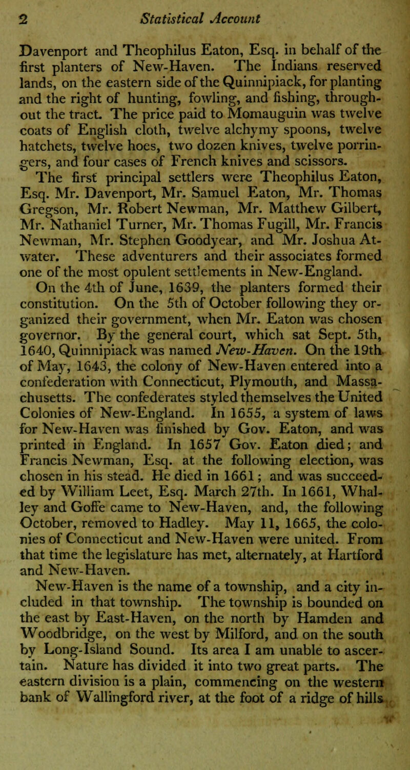 Davenport and Theophilus Eaton, Esq. in behalf of the first planters of New-Haven. The Indians reserved lands, on the eastern side of the Quinnipiack, for planting and the right of hunting, fowling, and fishing, through- out the tract The price paid to Momauguin was twelve coats of English cloth, twelve alchymy spoons, twelve hatchets, twelve hoes, two dozen knives, twelve porrin- gers, and four cases of French knives and scissors. The first principal settlers were Theophilus Eaton, Esq. Mr. Davenport, Mr. Samuel Eaton, Mr. Thomas Gregson, Mr. Robert Newman, Mr. Matthew Gilbert, Mr. Nathaniel Turner, Mr. Thomas Fugill, Mr. Francis Newman, Mr. Stephen Goodyear, and Mr. Joshua At- water. These adventurers and their associates formed one of the most opulent settlements in New-England. On the 4th of June, 1639, the planters formed their constitution. On the 5th of October following they or- ganized their government, when Mr. Eaton was chosen governor. By the general court, which sat Sept. 5th, 1640, Quinnipiack was named New-Haven. On the 19th of May, 1643, the colony of New-Haven entered into a confederation with Connecticut, Plymouth, and Massa- chusetts. The confederates styled themselves the United Colonies of New-England. In 1655, a system of laws for New-Haven was finished by Gov. Eaton, and was printed in England. In 1657 Gov. Eaton died; and Francis Newman, Esq. at the following election, was chosen in his stead. He died in 1661; and was succeed- ed by William Leet, Esq. March 27th. In 1661, Whal- ley and Gone came to New-Haven, and, the following October, removed to Hadley. May 11, 1665, the colo- nies of Connecticut and New-Haven were united. From that time the legislature has met, alternately, at Hartford and New-Haven. New-Haven is the name of a township, and a city in- cluded in that township. The township is bounded on the east by East-Haven, on the north by Hamden and Woodbridge, on the west by Milford, and on the south by Long-Island Sound. Its area I am unable to ascer- tain. Nature has divided it into two great parts. The eastern division is a plain, commencing on the western bank of Wallingford river, at the foot of a ridge of hill*