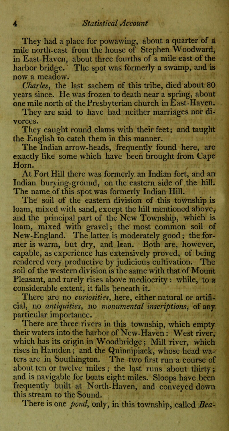 They had a place for powawing, about a quarter of a mile north-east from the house of Stephen Woodward, in East-Haven, about three fourths of a mile east of the harbor bridge. The spot was formerly a swamp, and is now a meadow. Charles, the last sachem of this tribe, died about 80 years since. He was frozen to death near a spring, about one mile north of the Presbyterian church in East-Haven. They are said to have had neither marriages nor di- vorces. They caught round clams with their feet; and taught the English to catch them in this manner. The Indian arrow-heads, frequently found here, are exactly like some which have been brought from Cape Horn. At Fort Hill there was formerly an Indian fort, and an Indian burying-ground, on the eastern side of the hill. The name of this spot was formerly Indian Hill. The soil of the eastern division of this township is loam, mixed with sand, except the hill mentioned above, and the principal part of the New Township, which is loam, mixed with gravel; the most common soil of New-England. The latter is moderately good; the for- mer is warm, but dry, and lean. Both are, however, capable, as experience has extensively proved, of being rendered very productive by judicious cultivation. The soil of the western division is the same with that of Mount Pleasant, and rarely rises above mediocrity: while, to a considerable extent, it falls beneath it. There are no curiosities, here, either natural or artifi- cial, no antiquities, no monumental inscriptions, of any particular importance. There are three rivers in this township, which empty their waters into the harbor of New-Haven: West river, which has its origin in Woodbridge; Mill river, which rises in Hamden; and the Quinnipiack, whose head wa- ters are in Southington. The two first run a course of about ten or twelve miles ; the last runs about thirty; and is navigable for boats eight miles. Sloops have been frequently built at North-Haven, and conveyed down this stream to the Sound. There is one pond, only, in this township, called Bea-