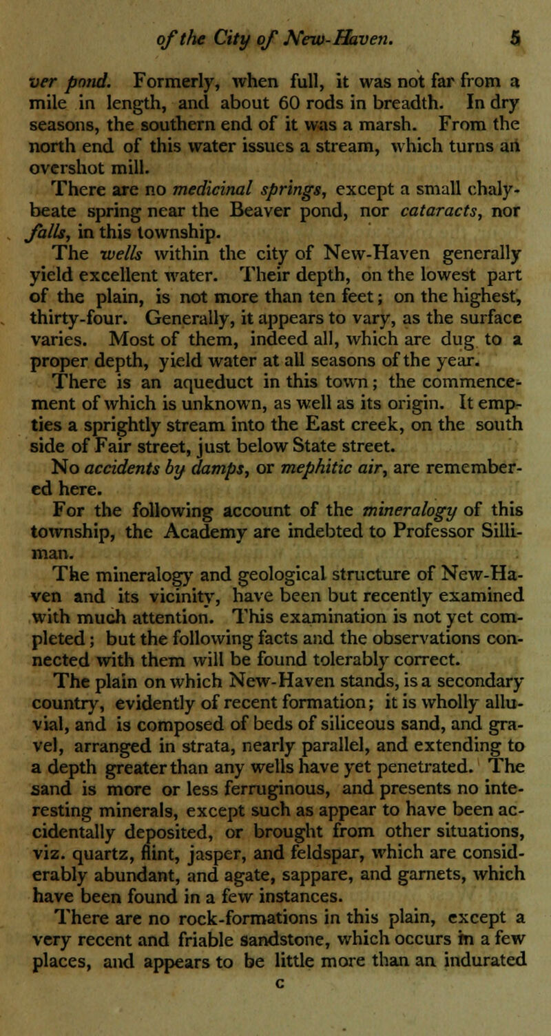 ver pond. Formerly, when full, it was not far from a mile in length, and about 60 rods in breadth. In dry seasons, the southern end of it was a marsh. From the north end of this water issues a stream, which turns an overshot mill. There are no medicinal springs, except a small chaly- beate spring near the Beaver pond, nor cataracts, nor Jails, in this township. The wells within the city of New-Haven generally yield excellent water. Their depth, on the lowest part of the plain, is not more than ten feet; on the highest, thirty-four. Generally, it appears to vary, as the surface varies. Most of them, indeed all, which are dug to a proper depth, yield water at all seasons of the year. There is an aqueduct in this town; the commence- ment of which is unknown, as well as its origin. It emp- ties a sprightly stream into the East creek, on the south side of Fair street, just below State street. No accidents by damps, or mephitic air, are remember- ed here. For the following account of the mineralogy of this township, the Academy are indebted to Professor Silli- man. The mineralogy and geological structure of New-Ha- ven and its vicinity, have been but recently examined with much attention. This examination is not yet com- pleted ; but the following facts and the observations con- nected with them will be found tolerably correct. The plain on which New-Haven stands, is a secondary- country, evidently of recent formation; it is wholly allu- vial, and is composed of beds of siliceous sand, and gra- vel, arranged in strata, nearly parallel, and extending to a depth greater than any wells have yet penetrated. The sand is more or less ferruginous, and presents no inte- resting minerals, except such as appear to have been ac- cidentally deposited, or brought from other situations, viz. quartz, flint, jasper, and feldspar, which are consid- erably abundant, and agate, sappare, and garnets, which have been found in a few instances. There are no rock-formations in this plain, except a very recent and friable sandstone, which occurs m a few places, and appears to be little more than an indurated c