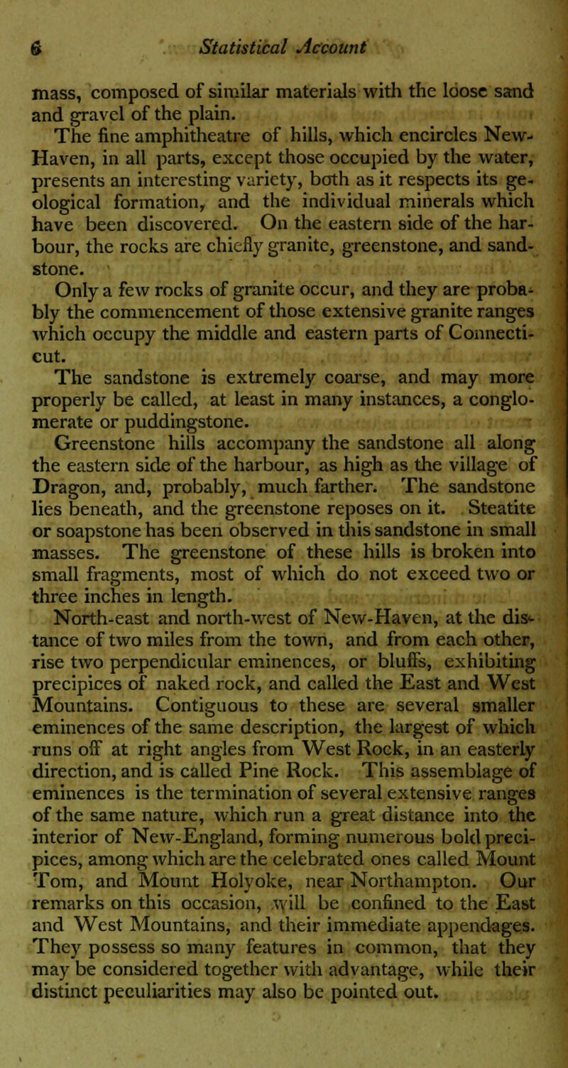 mass, composed of similar materials with the loose sand and gravel of the plain. The fine amphitheatre of hills, which encircles New- Haven, in all parts, except those occupied by the water, presents an interesting variety, both as it respects its ge- ological formation, and the individual minerals which have been discovered. On the eastern side of the har- bour, the rocks are chiefly granite, greenstone, and sand- stone. Only a few rocks of granite occur, and they are proba- bly the commencement of those extensive granite ranges which occupy the middle and eastern parts of Connecti- cut. The sandstone is extremely coarse, and may more properly be called, at least in many instances, a conglo- merate or puddingstone. Greenstone hills accompany the sandstone all along the eastern side of the harbour, as high as the village of Dragon, and, probably, much farther. The sandstone lies beneath, and the greenstone reposes on it. Steatite or soapstone has been observed in this sandstone in small masses. The greenstone of these hills is broken into small fragments, most of which do not exceed two or three inches in length. North-east and north-west of New-Haven, at the dis^ tance of two miles from the town, and from each other, rise two perpendicular eminences, or bluffs, exhibiting precipices of* naked rock, and called the East and West Mountains. Contiguous to these are several smaller eminences of the same description, the largest of which runs off at right angles from West Rock, in an easterly direction, and is called Pine Rock. This assemblage of eminences is the termination of several extensive ranges of the same nature, which run a great distance into the interior of New-England, forming numerous bold preci- pices, among which are the celebrated ones called Mount Tom, and Mount Holyoke, near Northampton. Our remarks on this occasion, will be confined to the East and West Mountains, and their immediate appendages. They possess so many features in common, that they may be considered together with advantage, while their distinct peculiarities may also be pointed out.