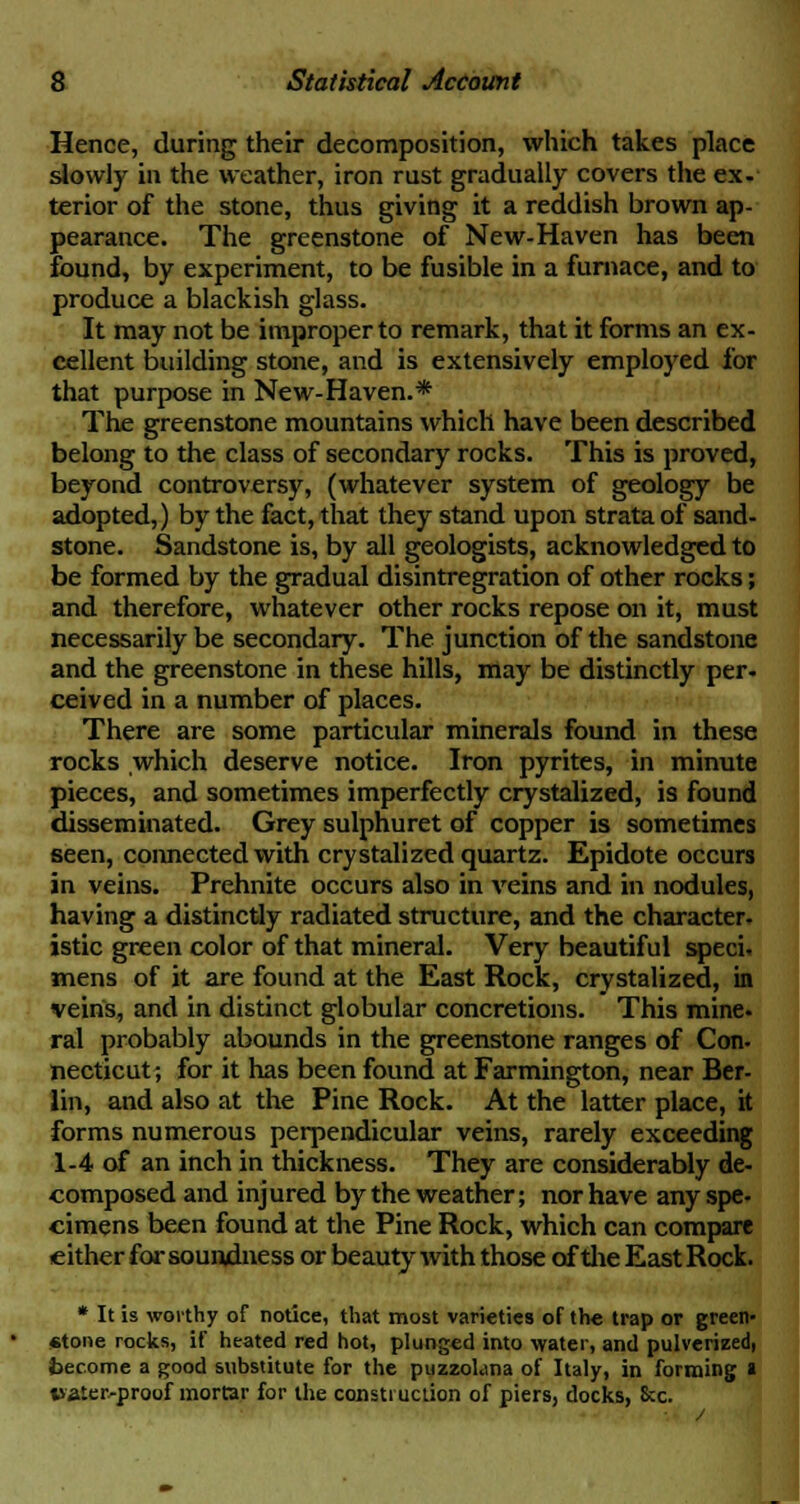 Hence, during their decomposition, which takes place slowly in the weather, iron rust gradually covers the ex- terior of the stone, thus giving it a reddish brown ap- pearance. The greenstone of New-Haven has been found, by experiment, to be fusible in a furnace, and to produce a blackish glass. It may not be improper to remark, that it forms an ex- cellent building stone, and is extensively employed for that purpose in New-Haven.* The greenstone mountains which have been described belong to the class of secondary rocks. This is proved, beyond controversy, (whatever system of geology be adopted,) by the fact, that they stand upon strata of sand- stone. Sandstone is, by all geologists, acknowledged to be formed by the gradual disintregration of other rocks; and therefore, whatever other rocks repose on it, must necessarily be secondary. The junction of the sandstone and the greenstone in these hills, may be distinctly per- ceived in a number of places. There are some particular minerals found in these rocks which deserve notice. Iron pyrites, in minute pieces, and sometimes imperfectly crystalized, is found disseminated. Grey sulphuret of copper is sometimes seen, connected with crystalized quartz. Epidote occurs in veins. Prehnite occurs also in veins and in nodules, having a distinctly radiated structure, and the character, istic green color of that mineral. Very beautiful speci. mens of it are found at the East Rock, crystalized, in veins, and in distinct globular concretions. This mine, ral probably abounds in the greenstone ranges of Con- necticut; for it has been found at Farmington, near Ber- lin, and also at the Pine Rock. At the latter place, it forms numerous perpendicular veins, rarely exceeding 1-4 of an inch in thickness. They are considerably de- composed and injured by the weather; nor have any spe- cimens been found at the Pine Rock, which can compare either for soundness or beauty with those of the East Rock. * It is worthy of notice, that most varieties of the trap or green- stone rocks, if heated red hot, plunged into water, and pulverized, become a good substitute for the puzzohina of Italy, in forming a water-proof mortar for the construction of piers, docks, See.