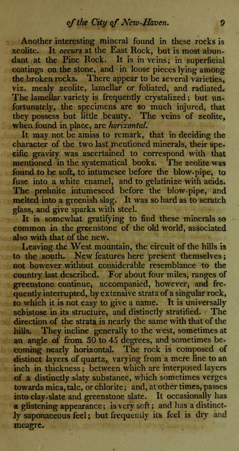 Another interesting mineral found in these roeks is zeolite. It occurs at the East Rock, but is most abun- dant at the Pine Rock. It is in veins; in superficial coatings on the stone, and in loose pieces lying among the broken rocks. There appear to be several varieties, viz. mealy zeolite, lamellar or foliated, and radiated. The lamellar variety is frequently crystalized; but un- fortunately, the specimens are so much injured, that they possess but little beauty. The veins of zeolite, when found in place, are horizontal. It may not be amiss to remark, that in deciding the character of the two last mentioned minerals, their spe- cific gravity was ascertained to correspond with that mentioned in the systematical books. The zeolite was found to be soft, to intumesee before the blow-pipe, to fuse into a white enamel, and to gelatinize with acids. The prehnite intumeseed before the blow-pipe, and melted into a greenish slag. It was so hard as to scratch glass, and give sparks with steel. It is somewhat gratifying to find these minerals so common in the greenstone of the old world, associated also with that of the new. Leaving the West mountain, the circuit of the hills is to the south. New features here present themselves; not however without considerable resemblance to the country last described. For about four miles, ranges of greenstone continue, accompanied, however, and fre- quently interrupted, by extensive strata of a singular rock, to which it is not easy to give a name. It is universally schistose in its structure, and distinctly stratified. The direction of the strata is nearly the same with that of the hills. They incline generally to the west, sometimes at an angle of from 30 to 45 degrees, and sometimes be- coming nearly horizontal. The rock is composed of distinct layers of quartz, varying from a mere line to an inch in thickness; between which are interposed layers of a distinctly slaty substance, which sometimes verges towards mica, talc, or chlorite; and, at other times, passes into clay-slate and greenstone slate. It occasionally has a glistening appearance; is very soft; and has a distinct- ly saponaceous feel; but frequently its feel is dry and meagre.