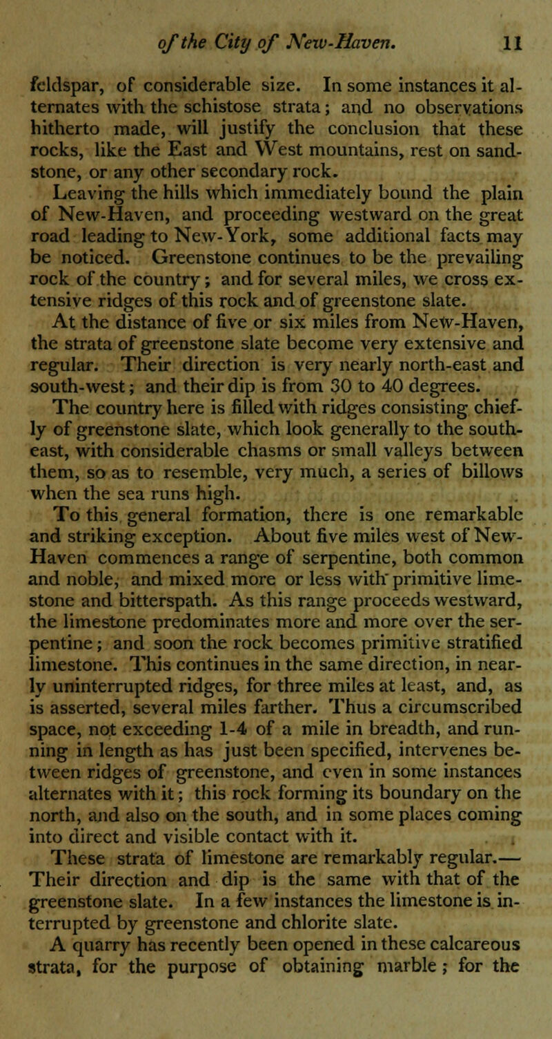 feldspar, of considerable size. In some instances it al- ternates with the schistose strata; and no observations hitherto made, will justify the conclusion that these rocks, like the East and West mountains, rest on sand- stone, or any other secondary rock. Leaving the hills which immediately bound the plain of New-Haven, and proceeding westward on the great road leading to New-York, some additional facts may be noticed. Greenstone continues to be the prevailing rock of the country; and for several miles, we cross ex- tensive ridges of this rock and of greenstone slate. At the distance of five or six miles from NeW-Haven, the strata of greenstone slate become very extensive and regular. Their direction is very nearly north-east and south-west; and their dip is from 30 to 40 degrees. The country here is filled with ridges consisting chief- ly of greenstone slate, which look generally to the south- east, with considerable chasms or small valleys between them, so as to resemble, very much, a series of billows when the sea runs high. To this general formation, there is one remarkable and striking exception. About five miles west of New- Haven commences a range of serpentine, both common and noble, and mixed more or less with' primitive lime- stone and bitterspath. As this range proceeds westward, the limestone predominates more and more over the ser- pentine ; and soon the rock becomes primitive stratified limestone. This continues in the same direction, in near- ly uninterrupted ridges, for three miles at least, and, as is asserted, several miles farther. Thus a circumscribed space, not exceeding 1-4 of a mile in breadth, and run- ning in length as has just been specified, intervenes be- tween ridges of greenstone, and even in some instances alternates with it; this rock forming its boundary on the north, and also on the south, and in some places coming into direct and visible contact with it. These strata of limestone are remarkably regular.— Their direction and dip is the same with that of the greenstone slate. In a few instances the limestone is in- terrupted by greenstone and chlorite slate. A quarry has recently been opened in these calcareous strata, for the purpose of obtaining marble; for the