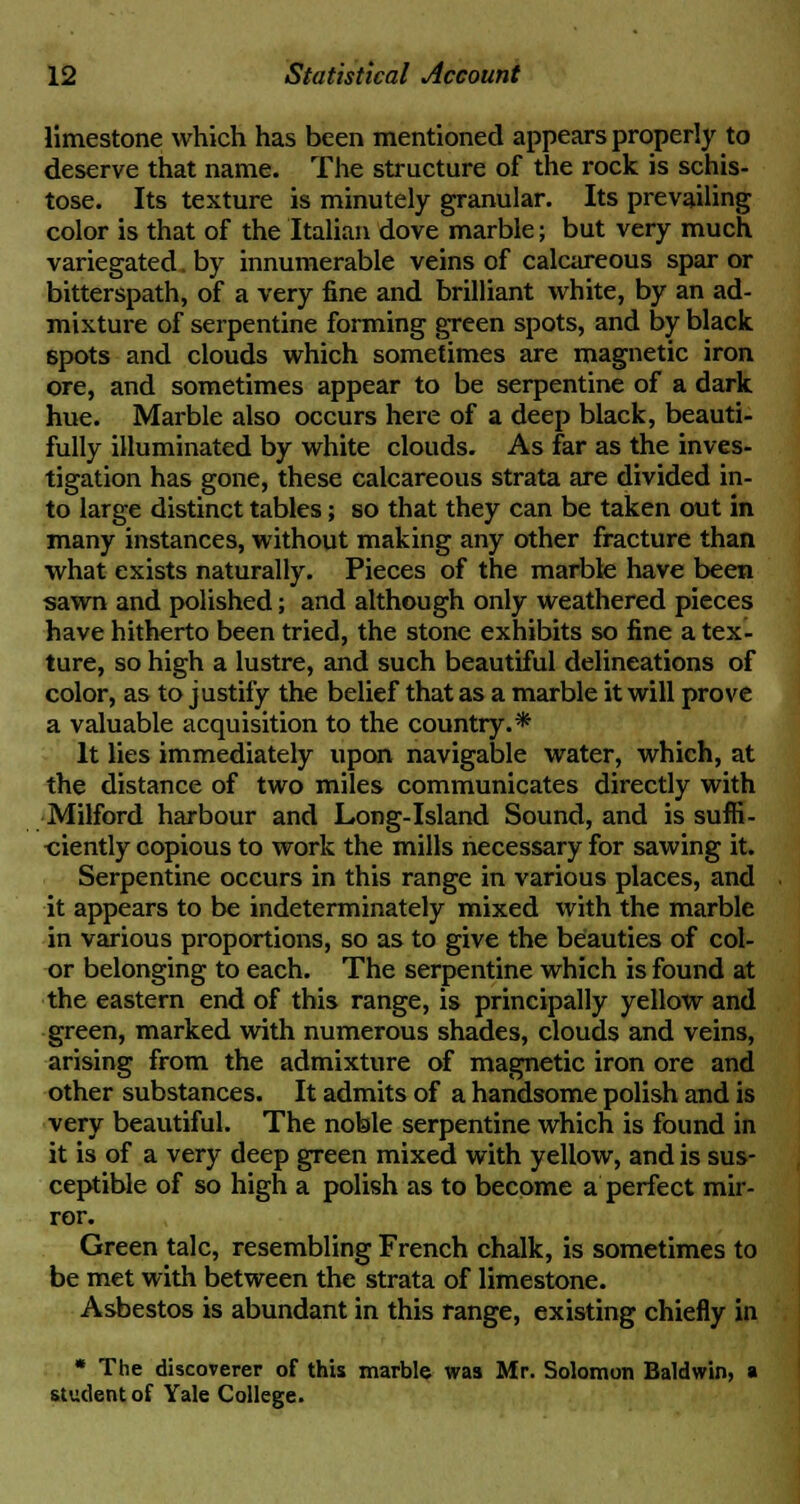 limestone which has been mentioned appears properly to deserve that name. The structure of the rock is schis- tose. Its texture is minutely granular. Its prevailing color is that of the Italian dove marble; but very much variegated, by innumerable veins of calcareous spar or bitterspath, of a very fine and brilliant white, by an ad- mixture of serpentine forming green spots, and by black spots and clouds which sometimes are magnetic iron ore, and sometimes appear to be serpentine of a dark hue. Marble also occurs here of a deep black, beauti- fully illuminated by white clouds. As far as the inves- tigation has gone, these calcareous strata are divided in- to large distinct tables; so that they can be taken out in many instances, without making any other fracture than what exists naturally. Pieces of the marble have been sawn and polished; and although only weathered pieces have hitherto been tried, the stone exhibits so fine a tex- ture, so high a lustre, and such beautiful delineations of color, as to justify the belief that as a marble it will prove a valuable acquisition to the country.* It lies immediately upon navigable water, which, at the distance of two miles communicates directly with Milford harbour and Long-Island Sound, and is suffi- ciently copious to work the mills necessary for sawing it. Serpentine occurs in this range in various places, and it appears to be indeterminately mixed with the marble in various proportions, so as to give the beauties of col- or belonging to each. The serpentine which is found at the eastern end of this range, is principally yellow and green, marked with numerous shades, clouds and veins, arising from the admixture of magnetic iron ore and other substances. It admits of a handsome polish and is very beautiful. The noble serpentine which is found in it is of a very deep green mixed with yellow, and is sus- ceptible of so high a polish as to become a perfect mir- ror. Green talc, resembling French chalk, is sometimes to be met with between the strata of limestone. Asbestos is abundant in this range, existing chiefly in * The discoverer of this marble was Mr. Solomon Baldwin, a student of Yale College.