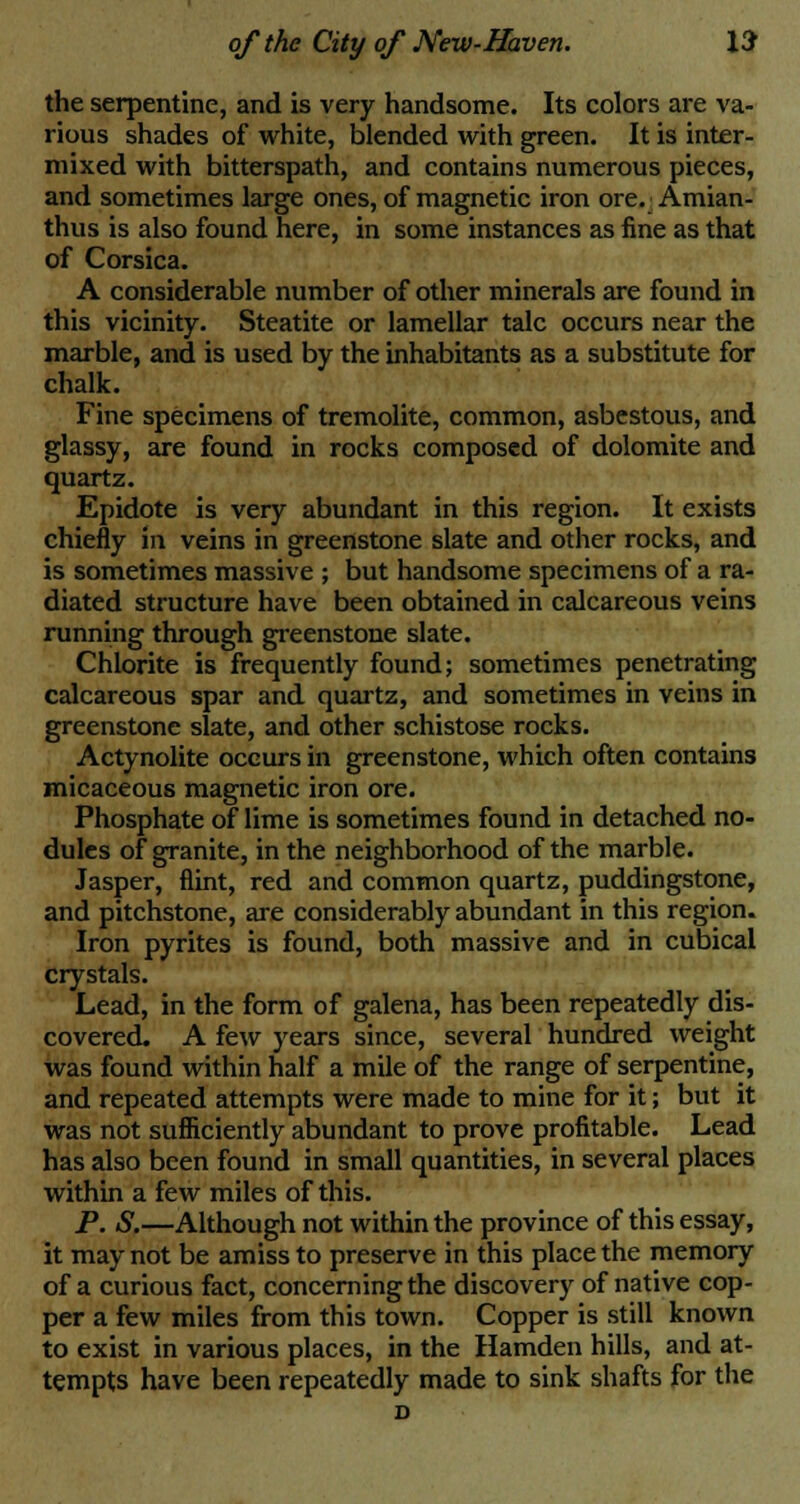 the serpentine, and is very handsome. Its colors are va- rious shades of white, blended with green. It is inter- mixed with bitterspath, and contains numerous pieces, and sometimes large ones, of magnetic iron ore. Amian- thus is also found here, in some instances as fine as that of Corsica. A considerable number of other minerals are found in this vicinity. Steatite or lamellar talc occurs near the marble, and is used by the inhabitants as a substitute for chalk. Fine specimens of tremolite, common, asbestous, and glassy, are found in rocks composed of dolomite and quartz. Epidote is very abundant in this region. It exists chiefly in veins in greenstone slate and other rocks, and is sometimes massive ; but handsome specimens of a ra- diated structure have been obtained in calcareous veins running through greenstone slate. Chlorite is frequently found; sometimes penetrating calcareous spar and quartz, and sometimes in veins in greenstone slate, and other schistose rocks. Actynolite occurs in greenstone, which often contains micaceous magnetic iron ore. Phosphate of lime is sometimes found in detached no- dules of granite, in the neighborhood of the marble. Jasper, flint, red and common quartz, puddingstone, and pitchstone, are considerably abundant in this region. Iron pyrites is found, both massive and in cubical crystals. Lead, in the form of galena, has been repeatedly dis- covered. A few years since, several hundred weight was found within half a mile of the range of serpentine, and repeated attempts were made to mine for it; but it was not sufficiently abundant to prove profitable. Lead has also been found in small quantities, in several places within a few miles of this. P. S.—Although not within the province of this essay, it may not be amiss to preserve in this place the memory of a curious fact, concerning the discovery of native cop- per a few miles from this town. Copper is still known to exist in various places, in the Hamden hills, and at- tempts have been repeatedly made to sink shafts for the