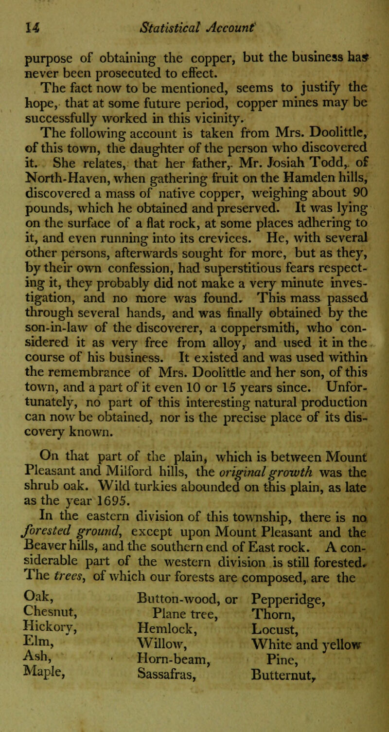 purpose of obtaining the copper, but the business ha* never been prosecuted to effect. The fact now to be mentioned, seems to justify the hope, that at some future period, copper mines may be successfully worked in this vicinity. The following account is taken from Mrs. Doolittle, of this town, the daughter of the person who discovered it. She relates, that her father,. Mr. Josiah Todd,, of North-Haven, when gathering fruit on the Hamden hills, discovered a mass of native copper, weighing about 90 pounds, which he obtained and preserved. It was lying on the surface of a flat rock, at some places adhering to it, and even running into its crevices. He, with several other persons, afterwards sought for more, but as they, by their own confession, had superstitious fears respect- ing it, they probably did not make a very minute inves- tigation, and no more was found. This mass passed through several hands, and was finally obtained by the son-in-law of the discoverer, a coppersmith, who con- sidered it as very free from alloy, and used it in the course of his business. It existed and was used within the remembrance of Mrs. Doolittle and her son, of this town, and a part of it even 10 or 15 years since. Unfor- tunately, no part of this interesting natural production can now be obtained, nor is the precise place of its dis- covery known. On that part of the plain, which is between Mount Pleasant and Miiford hills, the original growth was the shrub oak. Wild turkies abounded on this plain, as late as the year 1695. In the eastern division of this township, there is no forested ground, except upon Mount Pleasant and the Beaver hills, and the southern end of East rock. A con- siderable part of the western division is still forested. The trees, of which our forests are composed, are the Oak, Button-wood, or Pepperidge, Chesnut, Plane tree, Thorn, Hickory, Hemlock, Locust, Elm> Willow, White and yellow Ash, Horn-beam, Pine, Maple, Sassafras, Butternut,