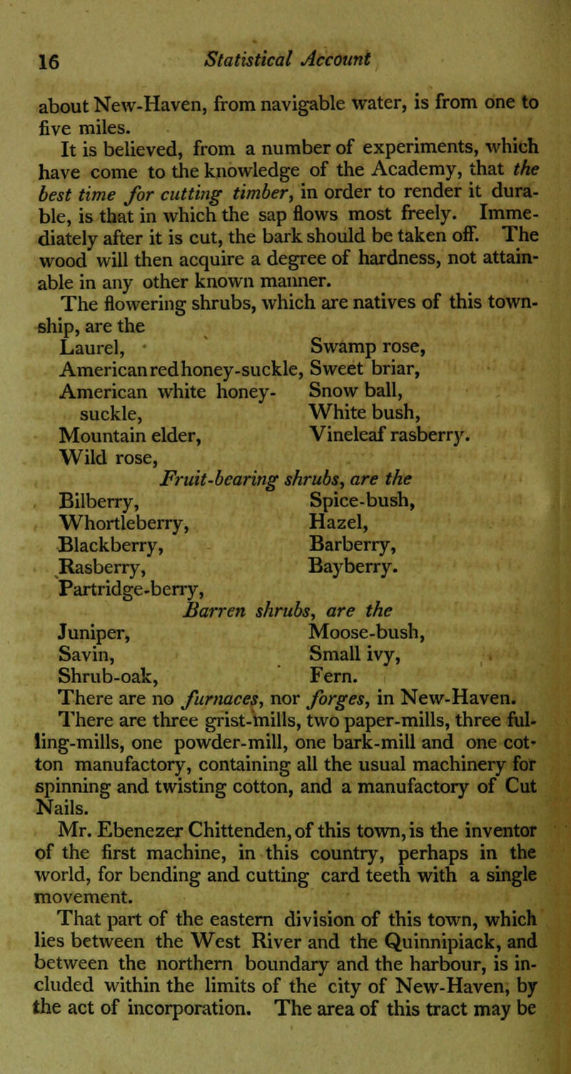 about New-Haven, from navigable water, is from one to five miles. It is believed, from a number of experiments, which have come to the knowledge of the Academy, that the best time for cutting timber, in order to render it dura- ble, is that in which the sap flows most freely. Imme- diately after it is cut, the bark should be taken off. The wood will then acquire a degree of hardness, not attain- able in any other known manner. The flowering shrubs, which are natives of this town- ship, are the Laurel, - Swamp rose, American red honey-suckle, Sweet briar, American white honey- Snow ball, suckle, White bush, Mountain elder, Vineleaf rasberry. Wild rose, Fruit-bearing shrubs, are the Bilberry, Spice-bush, Whortleberry, Hazel, Blackberry, Barberry, Rasberry, Ba)^berry. Partridge-berry, Barren shrubs, are the Juniper, Moose-bush, Savin, Small ivy, Shrub-oak, Fern. There are no furnaces, nor forges, in New-Haven. There are three grist-mills, two paper-mills, three ful- ling-mills, one powder-mill, one bark-mill and one cot- ton manufactory, containing all the usual machinery for spinning and twisting cotton, and a manufactory of Cut Nails. Mr. Ebenezer Chittenden, of this town, is the inventor of the first machine, in this country, perhaps in the world, for bending and cutting card teeth with a single movement. That part of the eastern division of this town, which lies between the West River and the Quinnipiack, and between the northern boundary and the harbour, is in- cluded within the limits of the city of New-Haven, by the act of incorporation. The area of this tract may be