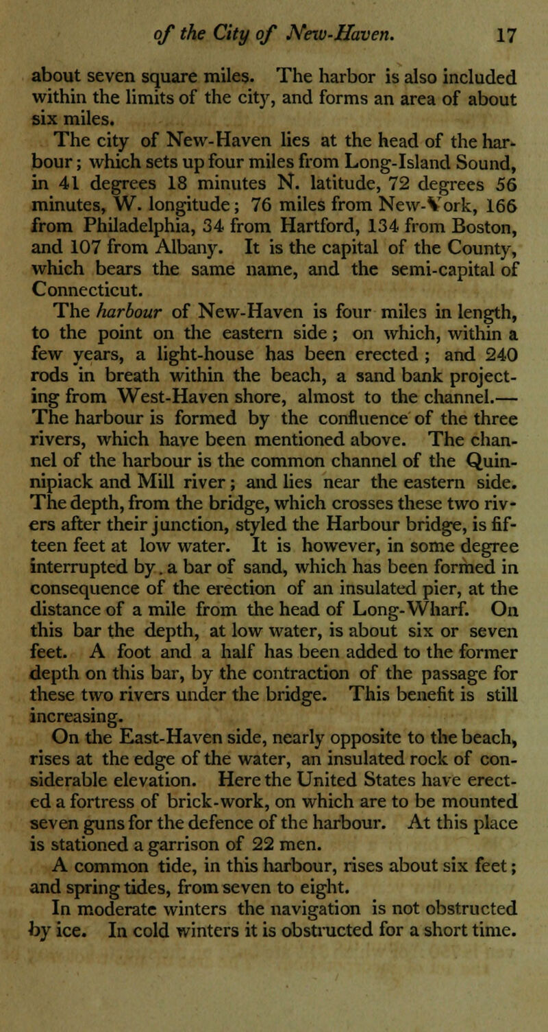 about seven square miles. The harbor is also included within the limits of the city, and forms an area of about six miles. The city of New-Haven lies at the head of the har- bour ; which sets up four miles from Long-Island Sound, in 41 degrees 18 minutes N. latitude, 72 degrees 56 minutes, W. longitude; 76 miles from New-Vork, 166 from Philadelphia, 34 from Hartford, 134 from Boston, and 107 from Albany. It is the capital of the County, which bears the same name, and the semi-capital of Connecticut. The harbour of New-Haven is four miles in length, to the point on the eastern side; on which, within a few years, a light-house has been erected ; and 240 rods in breath within the beach, a sand bank project- ing from West-Haven shore, almost to the channel.— The harbour is formed by the confluence of the three rivers, which have been mentioned above. The chan- nel of the harbour is the common channel of the Quin- nipiack and Mill river; and lies near the eastern side. The depth, from the bridge, which crosses these two riv- ers after their junction, styled the Harbour bridge, is fif- teen feet at low water. It is however, in some degree interrupted by. a bar of sand, which has been formed in consequence of the erection of an insulated pier, at the distance of a mile from the head of Long-Wharf. On this bar the depth, at low water, is about six or seven feet. A foot and a half has been added to the former depth on this bar, by the contraction of the passage for these two rivers under the bridge. This benefit is still increasing. On the East-Haven side, nearly opposite to the beach, rises at the edge of the water, an insulated rock of con- siderable elevation. Here the United States have erect- ed a fortress of brick-work, on which are to be mounted seven guns for the defence of the harbour. At this place is stationed a garrison of 22 men. A common tide, in this harbour, rises about six feet; and spring tides, from seven to eight. In moderate winters the navigation is not obstructed by ice. In cold winters it is obstructed for a short time.