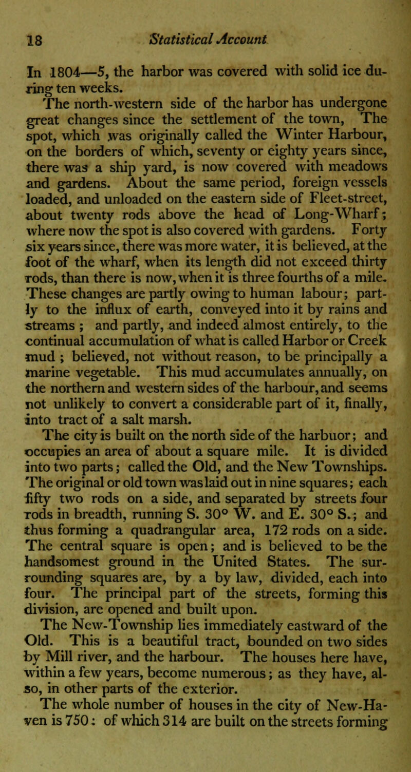 In 1804—5, the harbor was covered with solid ice du- ring ten weeks. The north-western side of the harbor has undergone great changes since the settlement of the town, The spot, which was originally called the Winter Harbour, on the borders of which, seventy or eighty years since, there was a ship yard, is now covered with meadows and gardens. About the same period, foreign vessels loaded, and unloaded on the eastern side of Fleet-street, about twenty rods above the head of Long-Wharf; where now the spot is also covered with gardens. Forty six years since, there was more water, it is believed, at the foot of the wharf, when its length did not exceed thirty rods, than there is now, when it is three fourths of a mile. These changes are partly owing to human labour; part- ly to the influx of earth, conveyed into it by rains and streams ; and partly, and indeed almost entirely, to the continual accumulation of what is called Harbor or Creek mud ; believed, not without reason, to be principally a marine vegetable. This mud accumulates annually, on the northern and western sides of the harbour, and seems not unlikely to convert a considerable part of it, finally, into tract of a salt marsh. The city is built on the north side of the harbuor; and occupies an area of about a square mile. It is divided into two parts; called the Old, and the New Townships. The original or old town was laid out in nine squares; each fifty two rods on a side, and separated by streets four Tods in breadth, running S. 30° W. and E. 30° S.; and thus forming a quadrangular area, 172 rods on a side. The central square is open; and is believed to be the handsomest ground in the United States. The sur- rounding squares are, by a by law, divided, each into four. The principal part of the streets, forming this division, are opened and built upon. The New-Township lies immediately eastward of the Old. This is a beautiful tract, bounded on two sides by Mill river, and the harbour. The houses here have, within a few years, become numerous; as they have, al- so, in other parts of the exterior. The whole number of houses in the city of New-Ha- ven is 750: of which 314 are built on the streets forming