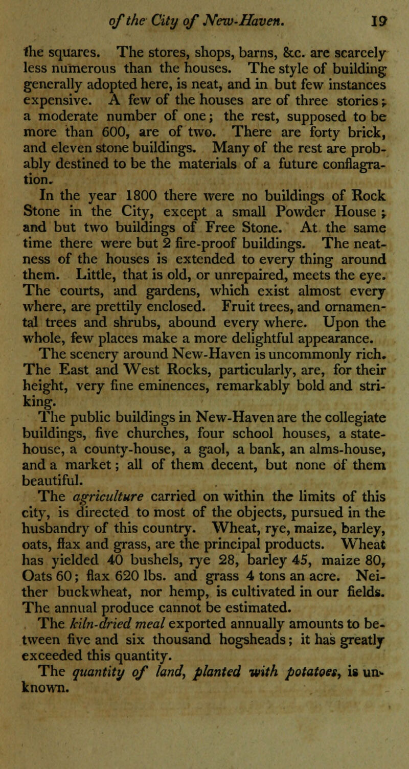 Ihe squares. The stores, shops, barns, &c. are scarcely less numerous than the houses. The style of building generally adopted here, is neat, and in but few instances expensive. A few of the houses are of three stories -r a moderate number of one; the rest, supposed to be more than 600, are of two. There are forty brick, and eleven stone buildings. Many of the rest are prob- ably destined to be the materials of a future conflagra- tion. In the year 1800 there were no buildings of Rock Stone in the City, except a small Powder House ; and but two buildings of Free Stone. At the same time there were but 2 fire-proof buildings. The neat- ness of the houses is extended to every thing around them. Little, that is old, or unrepaired, meets the eye. The courts, and gardens, which exist almost every where, are prettily enclosed. Fruit trees, and ornamen- tal trees and shrubs, abound every where. Upon the whole, few places make a more delightful appearance. The scenery around New-Haven is uncommonly rich. The East and West Rocks, particularly, are, for their height, very fine eminences, remarkably bold and stri- king. The public buildings in New-Haven are the collegiate buildings, five churches, four school houses, a state- house, a county-house, a gaol, a bank, an alms-house, and a market; all of them decent, but none of them beautiful. The agriculture carried on within the limits of this city, is directed to most of the objects, pursued in the husbandry of this country. Wheat, rye, maize, barley, oats, flax and grass, are the principal products. Wheat has yielded 40 bushels, rye 28, barley 45, maize 80, Oats 60; flax 620 lbs. and grass 4 tons an acre. Nei- ther buckwheat, nor hemp, is cultivated in our fields. The annual produce cannot be estimated. The kiln-dried meal exported annually amounts to be- tween five and six thousand hogsheads; it has greatly exceeded this quantity. The quantity of land, planted with potatoes, is un- known.