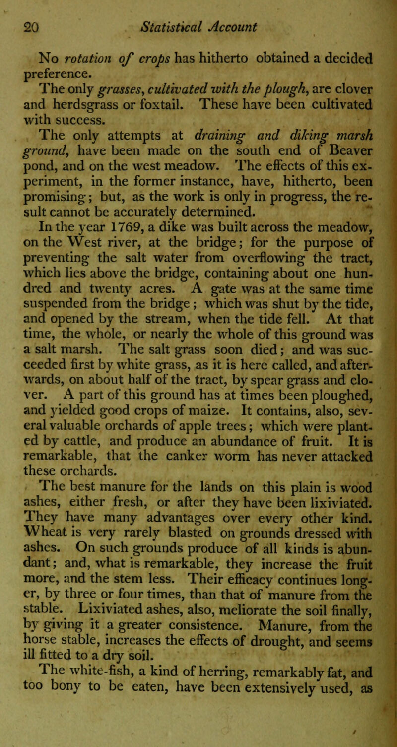 No rotation of crops has hitherto obtained a decided preference. The only grasses, cultivated with the plough, are clover and herdsgrass or foxtail. These have been cultivated with success. The only attempts at draining and diking marsh ground, have been made on the south end of Beaver pond, and on the west meadow. The effects of this ex- periment, in the former instance, have, hitherto, been promising; but, as the work is only in progress, the re- sult cannot be accurately determined. In the year 1769, a dike was built across the meadow, on the West river, at the bridge; for the purpose of preventing the salt water from overflowing the tract, which lies above the bridge, containing about one hun- dred and twenty acres. A gate was at the same time suspended from the bridge; which was shut by the tide, and opened by the stream, when the tide fell. At that time, the whole, or nearly the whole of this ground was a salt marsh. The salt grass soon died; and was suc- ceeded first by white grass, as it is here called, and after- wards, on about half of the tract, by spear grass and clo- ver. A part of this ground has at times been ploughed, and yielded good crops of maize. It contains, also, sev- eral valuable orchards of apple trees; which were plant- ed by cattle, and produce an abundance of fruit. It is remarkable, that the canker worm has never attacked these orchards. The best manure for the lands on this plain is wood ashes, either fresh, or after they have been lixiviated. They have many advantages over every other kind. Wheat is very rarely blasted on grounds dressed with ashes. On such grounds produce of all kinds is abun- dant; and, what is remarkable, they increase the fruit more, and the stem less. Their efficacy continues long- er, by three or four times, than that of manure from the stable. Lixiviated ashes, also, meliorate the soil finally, by giving it a greater consistence. Manure, from the horse stable, increases the effects of drought, and seems ill fitted to a dry soil. The white-fish, a kind of herring, remarkably fat, and too bony to be eaten, have been extensively used, as