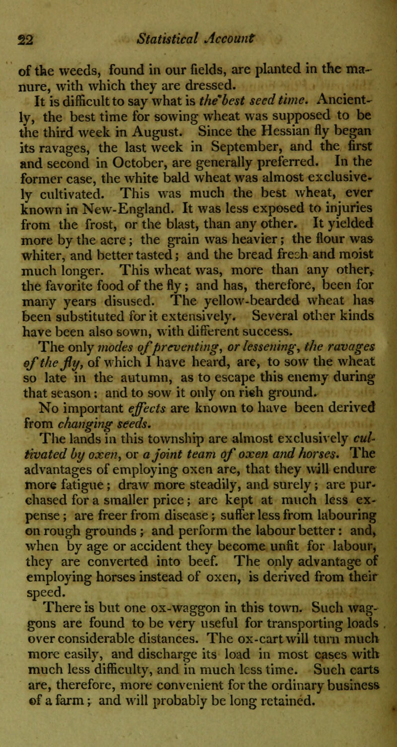 of the weeds, found in our fields, are planted in the ma- nure, with which they are dressed. It is difficult to say what is the'best seed time. Ancient- ly, the best time for sowing wheat was supposed to be the third week in August. Since the Hessian fly began its ravages, the last week in September, and the first and second in October, are generally preferred. In the former case, the white bald wheat was almost exclusive- ly cultivated. This was much the best wheat, ever known in New-England. It was less exposed to injuries from the frost, or the blast, than any other. It yielded more by the acre; the grain was heavier; the flour was whiter, and better tasted; and the bread frech and moist much longer. This wheat was, more than any other, the favorite food of the fly; and has, therefore, been for many years disused. The yellow-bearded wheat has been substituted for it extensively. Several other kinds have been also sown, with different success. The only modes of preventing, or lessening, the ravages efthejly, of which I have heard, are, to sow the wheat so late in the autumn, as to escape this enemy during that season; and to sow it only on rieh ground. No important effects are known to have been derived from changing seeds. The lands in this township are almost exclusively cul- tivated by oxen, or a joint team of oxen and horses. The advantages of employing oxen are, that they will endure more fatigue; draw more steadily, and surely; are pur- chased for a smaller price; are kept at much less ex- pense ; are freer from disease; suffer less from labouring on rough grounds ; and perform the labour better: and, when by age or accident they become unfit for labour, they are converted into beef. The only advantage of employing horses instead of oxen, is derived from their speed. There is but one ox-waggon in this town. Such wag- gons are found to be very useful for transporting loads over considerable distances. The ox-cart will turn much more easily, and discharge its load in most cases with much less difficulty, and in much less time. Such carts are, therefore, more convenient for the ordinary business ©f a farm; and will probably be long retained.