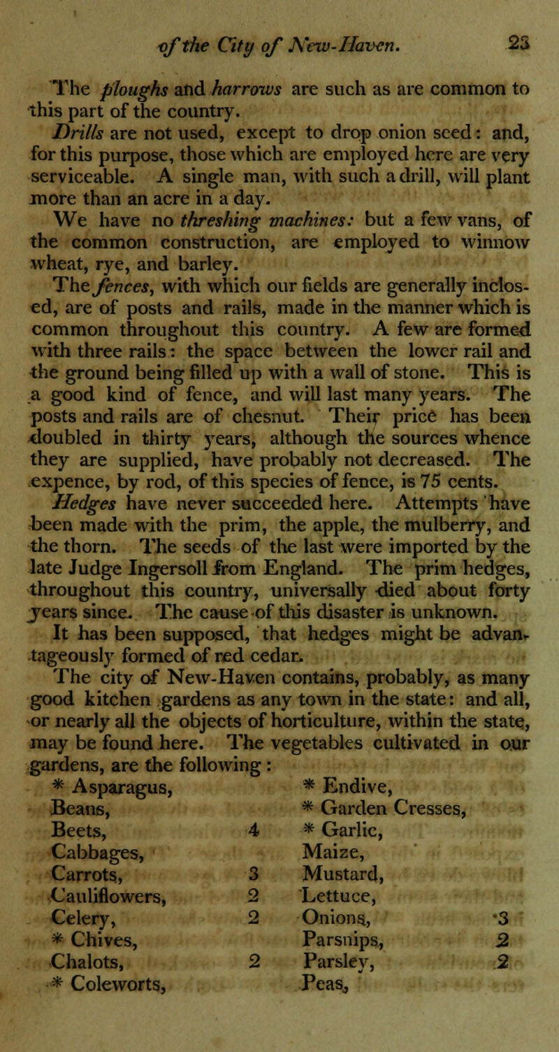 The ploughs and harrows are such as are common to this part of the country. Drills are not used, except to drop onion seed: and, for this purpose, those which are employed here are very serviceable. A single man, with such a drill, will plant more than an acre in a day. We have no threshing machines: but a few vans, of the common construction, are employed to winnow wheat, rye, and barley. The fences, with which our fields are generally inclos- ed, are of posts and rails, made in the manner which is common throughout this country. A few are formed with three rails: the space between the lower rail and the ground being filled up with a wall of stone. This is a good kind of fence, and will last many years. The posts and rails are of chesnut. Their price has been doubled in thirty years, although the sources whence they are supplied, have probably not decreased. The expence, by rod, of this species offence, is 75 cents. Hedges have never succeeded here. Attempts have been made with the prim, the apple, the mulberry, and the thorn. The seeds of the last were imported by the late Judge Ingersoll from England. The prim hedges, throughout this country, universally <lied about forty _years since. The cause of this disaster is unknown. It has been supposed, that hedges might be advan- tageously formed of red cedar. The city of New-Haven contains, probably, as many good kitchen gardens as any town in the state: and all, or nearly all the objects of horticulture, within the state, may be found here. The vegetables cultivated in our gardens, are the following : * Asparagus, Beans, * Endive, * Garden Cresses, Beets, 4 * Garlic, Cabbages, Carrots, 3 Maize, Mustard, Cauliflowers, 2 Lettuce, Celery, * Chives, Chalots, 2 2 Onions., Parsnips, Parsley, •3 2 2 * Coleworts, Peas,