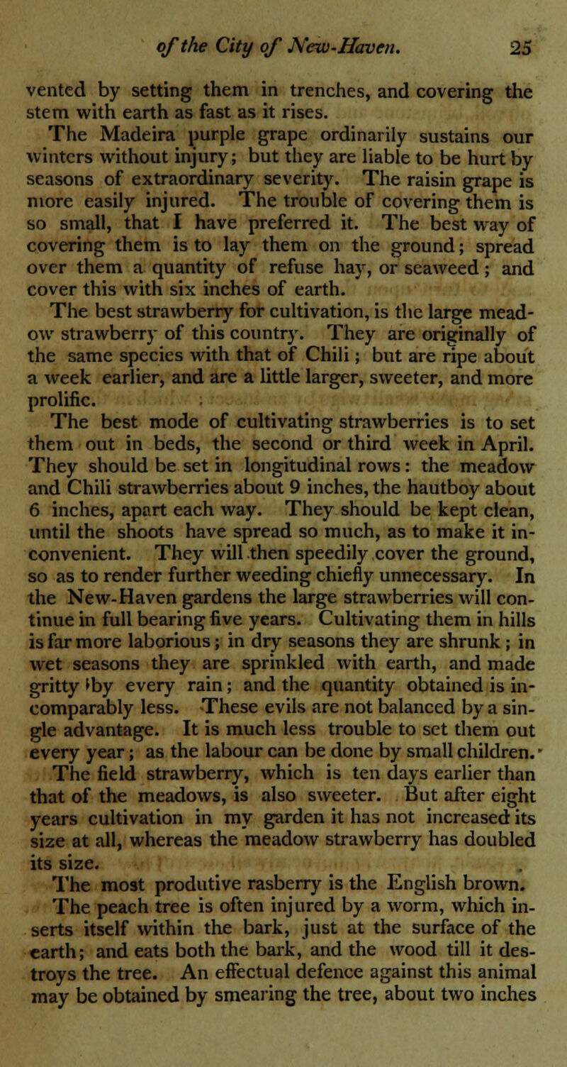 vented by setting them in trenches, and covering the stem with earth as fast as it rises. The Madeira purple grape ordinarily sustains our winters without injury; but they are liable to be hurt by seasons of extraordinary severity. The raisin grape is more easily injured. The trouble of covering them is so small, that I have preferred it. The best way of covering them is to lay them on the ground; spread over them a quantity of refuse hay, or seaweed; and cover this with six inches of earth. The best strawberry for cultivation, is the large mead- ow strawberry of this country. They are originally of the same species with that of Chili; but are ripe about a week earlier, and are a little larger, sweeter, and more prolific. The best mode of cultivating strawberries is to set them out in beds, the second or third week in April. They should be set in longitudinal rows: the meadow and Chili strawberries about 9 inches, the hautboy about 6 inches, apart each way. They should be kept clean, until the shoots have spread so much, as to make it in- convenient. They will then speedily cover the ground, so as to render further weeding chiefly unnecessary. In the New-Haven gardens the large strawberries will con- tinue in full bearing five years. Cultivating them in hills is far more laborious; in dry seasons they are shrunk; in wet seasons they are sprinkled with earth, and made gritty *by every rain; and the quantity obtained is in- comparably less. These evils are not balanced by a sin- gle advantage. It is much less trouble to set them out every year; as the labour can be done by small children. • The field strawberry, which is ten days earlier than that of the meadows, is also sweeter. But after eight years cultivation in my garden it has not increased its size at all, whereas the meadow strawberry has doubled its size. The most produtive rasberry is the English brown. The peach tree is often injured by a worm, which in- serts itself within the bark, just at the surface of the earth; and eats both the bark, and the wood till it des- troys the tree. An effectual defence against this animal may be obtained by smearing the tree, about two inches