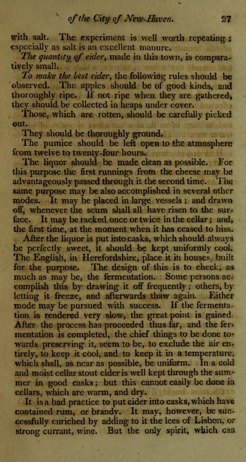 with salt. The experiment is well worth repeating ; especially as salt is an excellent manure. The quantity of cider, made in this town, is compara- tively small. To make the best cider, the following rules should be observed. The apples should be of good kinds, and thoroughly ripe. If not ripe when they are gathered, they should be collected in heaps under cover. Those, which are rotten, should be carefully picked out. They should be thoroughly ground. The pumice should be left open to the atmosphere from twelve to twenty-four hours. The liquor should be made clean as possible. For this purpose the first runnings from the cheese may be advantageously passed through it the second time. The same purpose may be also accomplished in several other modes. It may be placed in large vessels ; and drawn off, whenever the scum shall all have risen to the sur- face. It may be racked once or twice in the cellar; and, the first time, at the moment when it has ceased to hiss. After the liquor is put into casks, which should always be perfectly sweet, it should be kept uniformly cool. The English, in Herefordshire, place it in houses, built for the purpose. The design of this is to check, as much as may be, the fermentation. Some persons ac- complish this by drawing it off frequently ; others, by letting it freeze, and afterwards thaw again. Either mode may be pursued with success. If the fermenta- tion is rendered very slow, the great point is gained. After the process has proceeded thus far, and the fer* mentation is completed, the chief things to be done to- wards preserving it, seem to be, to exclude the air en- tirely, to keep it cool, and to keep it in a temperature,, which shall, as near as possible, be uniform. In a cold and moist cellar stout cider is well kept through the sum- mer in good casks; but this cannot easily be done in cellars, which are warm, and dry. It is a bad practice to put cider into casks, which have contained rum, or brandy. It may, however, be suc- cessfully enriched by adding to it the lees of Lisbon, or strong currant, wine. But the only spirit, which caa