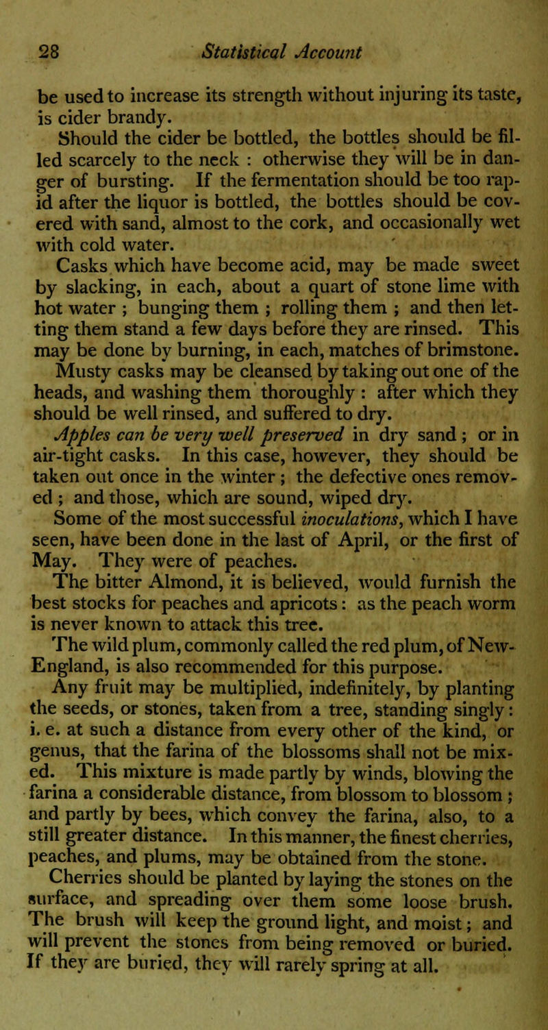 be used to increase its strength without injuring its taste, is cider brandy. Should the cider be bottled, the bottles should be fil- led scarcely to the neck : otherwise they will be in dan- ger of bursting. If the fermentation should be too rap- id after the liquor is bottled, the bottles should be cov- ered with sand, almost to the cork, and occasionally wet with cold water. Casks which have become acid, may be made sweet by slacking, in each, about a quart of stone lime with hot water ; bunging them ; rolling them ; and then let- ting them stand a few days before they are rinsed. This may be done by burning, in each, matches of brimstone. Musty casks may be cleansed by taking out one of the heads, and washing them thoroughly : after which they should be well rinsed, and suffered to dry. apples can be very well preserved in dry sand; or in air-tight casks. In this case, however, they should be taken out once in the winter; the defective ones remov- ed ; and those, which are sound, wiped dry. Some of the most successful inoculations, which I have seen, have been done in the last of April, or the first of May. They were of peaches. The bitter Almond, it is believed, would furnish the best stocks for peaches and apricots: as the peach worm is never known to attack this tree. The wild plum, commonly called the red plum, of New- England, is also recommended for this purpose. Any fruit may be multiplied, indefinitely, by planting the seeds, or stones, taken from a tree, standing singly: i. e. at such a distance from every other of the kind, or genus, that the farina of the blossoms shall not be mix- ed. This mixture is made partly by winds, blowing the farina a considerable distance, from blossom to blossom ; and partly by bees, which convey the farina, also, to a still greater distance. In this manner, the finest cherries, peaches, and plums, may be obtained from the stone. Cherries should be planted by laying the stones on the surface, and spreading over them some loose brush. The brush will keep the ground light, and moist; and will prevent the stones from being removed or buried. If they are buried, they will rarely spring at all.