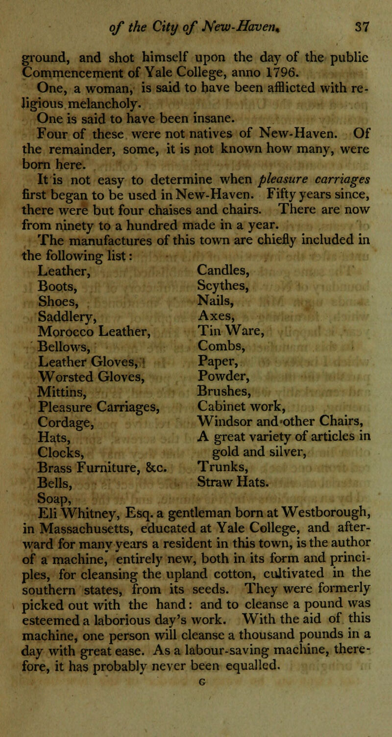 ground, and shot himself upon the day of the public Commencement of Yale College, anno 1796. One, a woman, is said to have been afflicted with re- ligious melancholy. One is said to have been insane. Four of these were not natives of New-Haven. Of the remainder, some, it is pot known how many, were born here. It is not easy to determine when pleasure carriages first began to be used in New-Haven. Fifty years since, there were but four chaises and chairs. There are now from ninety to a hundred made in a year. The manufactures of this town are chiefly included in the following list: Leather, Candles, Boots, Scythes, Shoes, Nails, Saddlery, Axes, Morocco Leather, Tin Ware, Bellows, Combs, Leather Gloves, Paper, Worsted Gloves, Powder, Mittins, Brushes, Pleasure Carriages, Cabinet work, Cordage, Windsor and'Other Chairs, Hats, A great variety of articles in Clocks, gold and silver, Brass Furniture, &c. Trunks, Bells, Straw Hats. Soap, Eli Whitney, Esq. a gentleman born at Westborough, in Massachusetts, educated at Yale College, and after- ward for many years a resident in this town, is the author of a machine, entirely new, both in its form and princi- ples, for cleansing the upland cotton, cultivated in the southern states, from its seeds. They were formerly picked out with the hand: and to cleanse a pound was esteemed a laborious day's work. With the aid of this machine, one person will cleanse a thousand pounds in a day with great ease. As a labour-saving machine, there- fore, it has probably never been equalled.