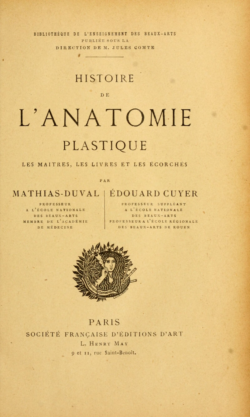 BIBLIOTHEQUE DE L'ENSEIGNEMENT DES BEAUX-ARTS PUBLIÉE aOUS LA DIRECTION DE M. JULES COMTE HISTOIRE DE L'ANATOMIE PLASTIQUE LES MAITRES, LES LIVRES ET LES ECORCHES MATHIAS-DUVAL EDOUARD CUYER PROFESSEUR A l'École nationale DES BEAUX-ARTS MEMBRE DE l'aCADÉMIE DE MÉDECINE PROFESSEUR SUPPLEANT A l'École nationale DES BEAUX-ARTS PROFESSEURA l'ÉCOLE RÉGIONALE DES BEAUX-ARTS DE ROUEN PARIS SOCIÉTÉ FRANÇAISE D'EDITIONS D'ART L. H E N R V May 9 et II, rue Saint-Benoît.