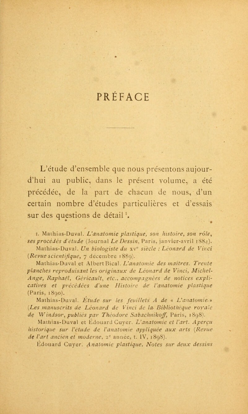 PRÉFACE L'étude d'ensemble que nous présentons aujour- d'hui au public, dans le présent volume, a été précédée, de la part de chacun de nous, d'un certain nombre d'études particulières et d'essais sur des questions de détail '. • I. Maihias-Duval. L'anatomie plastique, son histoire, son rôle, ses procédés d'étude (Journal Le Dessin, Paris, janvier-avril i88^). Maihias-Duvai. Un biologiste du xv siècle : Léonard de Vinci {Revue scientifique, 7 décembre 1889). Mathias-Duval et AlbertBical. L'<jni3^o»i/e des maîtres. Trente planches reproduisant les originaux de Léonard de Vinci, Michel- Ange, Raphaël, Géricault, etc., accompagnées de notices expli- catives et précédées d'une Histoire de' l'anatomie plastique (Paris, 1890). Maihias-Duval. Etude sur les feuillets A de « L'anatomie » [Les manuscrits de Léonard de Vinci de la- Bibliothcque royale de Windsor, publiés par Théodore Sabachnikoff, Paris, 1898). Mailiias-Duval et Edouard Cuyer. L'anatomie et l'art. Aperçu historique sur l'étude de l'anatomie appliquée aux arts {Revue de Vart ancien et moderne. ï année, t. IV, 1898). Edouard Cuyer. Anatomic plastique. Notes sur deux dessins