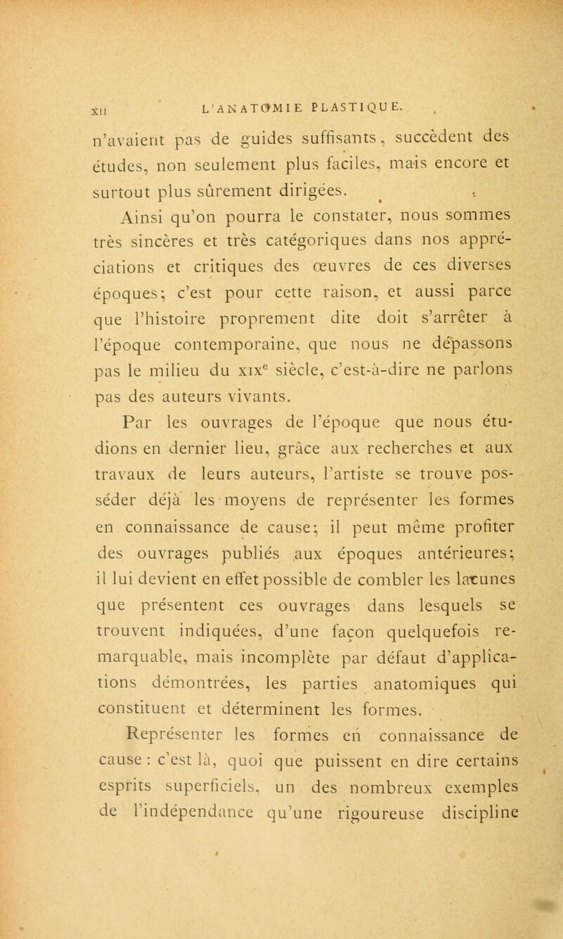 n'avaient pas de guides suffisants, succèdent des études, non seulement plus faciles, mais encore et surtout plus sûrement dirigées. Ainsi qu'on pourra le constater, nous sommes très sincères et très catégoriques dans nos appré- ciations et critiques des œuvres de ces diverses époques; c'est pour cette raison, et aussi parce que l'histoire proprement dite doit s'arrêter à l'époque contemporaine, que nous ne dépassons pas le milieu du xix^ siècle, c'est-à-dire ne parlons pas des auteurs vivants. Par les ouvrages de l'époque que nous étu- dions en dernier lieu, grâce aux recherches et aux travaux de leurs auteurs, l'artiste se trouve pos- séder déjà les moyens de représenter les formes en connaissance de cause; il peut même profiter des ouvrages publiés aux époques antérieures; il lui devient en effet possible de combler les larunes que présentent ces ouvrages dans lesquels se trouvent indiquées, d'une façon quelquefois re- marquable, mais incomplète par défaut d'applica- tions démontrées, les parties anatomiques qui constituent et déterminent les formes. Représenter les formes en connaissance de cause: c'est là, quoi que puissent en dire certains esprits superficiels, un des nombreux exemples de l'indépendance qu'une rigoureuse discipline