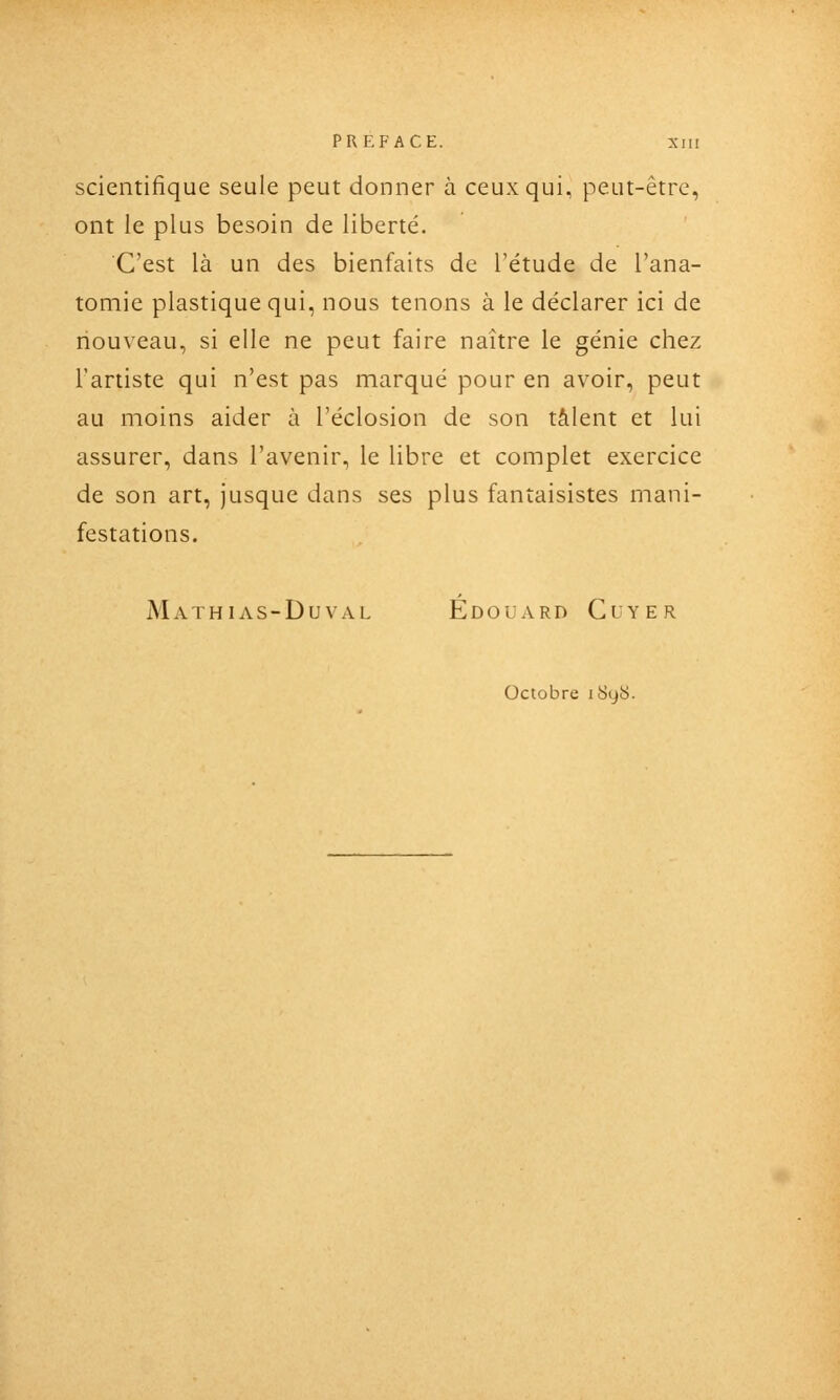 scientifique seule peut donner à ceux qui, peut-être, ont le plus besoin de liberté. C'est là un des bienfaits de l'étude de l'ana- toniie plastique qui, nous tenons à le déclarer ici de nouveau, si elle ne peut faire naître le génie chez l'artiste qui n'est pas marqué pour en avoir, peut au moins aider à l'éclosion de son talent et lui assurer, dans l'avenir, le libre et complet exercice de son art, jusque dans ses plus fantaisistes mani- festations. Mathias-Duval Edouard Clyer Octobre iSqU.
