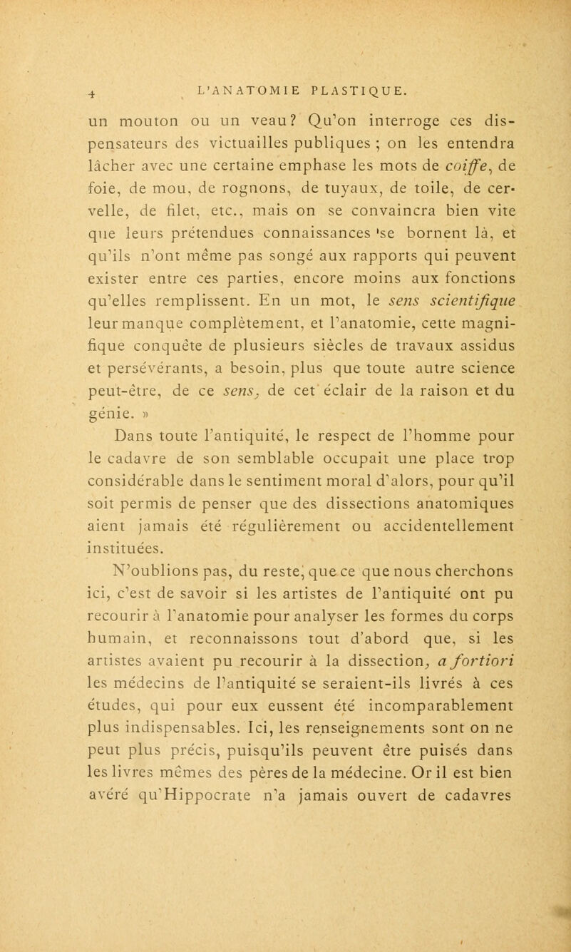 un mouton ou un veau? Qu^on interroge ces dis- pensateurs des victuailles publiques ; on les entendra lâcher avec une certaine emphase les mots de coiffe^ de foie, de mou, de rognons, de tuyaux, de toile, de cer- velle, de filet, etc., mais on se convaincra bien vite que leurs prétendues connaissances 'se bornent là, et qu''ils n'ont même pas songé aux rapports qui peuvent exister entre ces parties, encore moins aux fonctions qu'elles remplissent. En un mot, le sens scientifique leur manque complètement, et Panatomie, cette magni- fique conquête de plusieurs siècles de travaux assidus et persévérants, a besoin, plus que toute autre science peut-être, de ce sens, de cet éclair de la raison et du génie. « Dans toute l'antiquité, le respect de l'homme pour le cadavre de son semblable occupait une place trop considérable dans le sentiment moral d'alors, pour qu'il soit permis de penser que des dissections anatomiques aient jamais été régulièrement ou accidentellement instituées. N'oublions pas, du reste, que ce que nous cherchons ici, c'est de savoir si les artistes de l'antiquité ont pu recourir ù l'anatomie pour analyser les formes du corps humain, et reconnaissons tout d'abord que, si les artistes avaient pu recourir à la dissection,, a fortiori les médecins de l'antiquité se seraient-ils livrés à ces études, qui pour eux eussent été incomparablement plus indispensables. Ici, les renseignements sont on ne peut plus précis, puisqu'ils peuvent être puisés dans les livres mêmes des pères de la médecine. Or il est bien avéré qu'Hippocrate n'a Jamais ouvert de cadavres