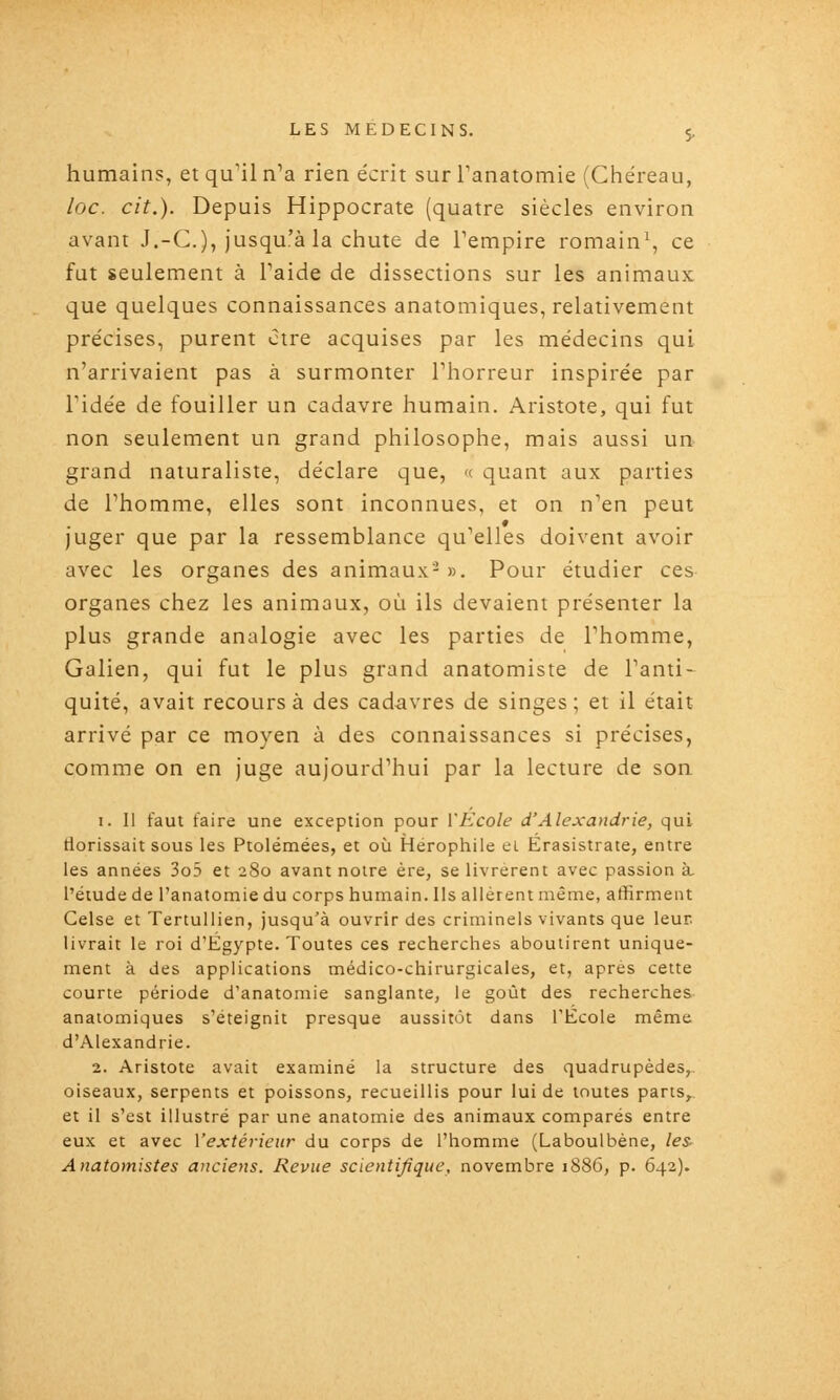 humains, et qu'il n^a rien écrit surTanatomie (Chéreau, loc. cit.). Depuis Hippocrate (quatre siècles environ avant J.-C), jusqu'à la chute de Tempire romain^ ce fut seulement à Paide de dissections sur les animaux que quelques connaissances anatomiques, relativement pre'cises, purent ctre acquises par les médecins qui n'arrivaient pas à surmonter Thorreur inspirée par ridée de fouiller un cadavre humain. Arisîote, qui fut non seulement un grand philosophe, mais aussi un- grand naturaliste, déclare que, « quant aux parties de l'homme, elles sont inconnues, et on n'en peut juger que par la ressemblance qu'elles doivent avoir avec les organes des animaux- ». Pour étudier ces organes chez les animaux, où ils devaient présenter la plus grande analogie avec les parties de l'homme, Galien, qui fut le plus grand anatomiste de l'anti- quité, avait recours à des cadavres de singes ; et il était arrivé par ce moyen à des connaissances si précises, comme on en juge aujourd'hui par la lecture de son I. Il faut taire une exception pour VEcole d'Alexandrie, qui tiorissait sous les Ptolémées, et où Hérophile ei Érasistrate, entre les années 3o5 et 280 avant notre ère, se livrèrent avec passion à l'étude de l'anatomie du corps humain. Ils allèrent même, affirment Celse et Tertullien, jusqu'à ouvrir des criminels vivants que leur livrait le roi d'Egypte. Toutes ces recherches aboutirent unique- ment à des applications médico-chirurgicales, et, après cette courte période d'anatomie sanglante, le goût des recherches anatomiques s'éteignit presque aussitôt dans l'Ecole même d'Alexandrie. 2. Aristote avait examiné la structure des quadrupèdes, oiseaux, serpents et poissons, recueillis pour lui de toutes parts,., et il s'est illustré par une anatomie des animaux comparés entre eux et avec Vextérieur du corps de l'homme (Laboulbène, les- Anatomistes anciens. Revue scientifique, novembre 1886, p. 642).