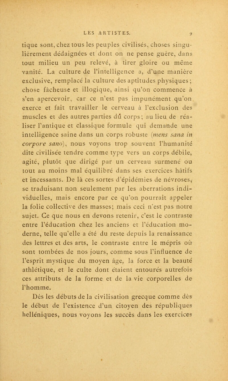 tique sont, chez tous les peuples civilisés, choses singu- lièrement dédaignées et dont on ne pense guère, dans tout milieu un peu relevé, à tirer gloire ou même vanité. La culture de l'intelligence a, d^une manière exclusive, remplacé la culture des aptitudes physiques ; chose fâcheuse et illogique, ainsi qu^on commence à s'en apercevoir, car ce n'est pas impunément qu'on exerce et fait travailler le cerveau à l'exclusion des muscles et des autres parties dû corps; au lieu de réa- liser Taniique et classique formule qui demande une intelligence saine dans un corps robuste {mens sana in corpore sano)^ nous voyons trop souvent l'humanité dite civilisée tendre comme type vers un corps débile, agité, plutôt que dirigé par un cerveau surmené ou tout au moins mal équilibré dans ses exercices hâtifs et incessants. De là ces sortes d'épidémies de névroses, se traduisant non seulement par les aberrations indi- viduelles, mais encore par ce qu'on pourrait appeler la folie collective des masses; mais ceci n'est pas notre sujet. Ce que nous en devons retenir, c'est le contraste entre l'éducation chez les anciens et l'éducation mo- derne, telle qu'elle a été du reste depuis la renaissance des lettres et des arts, le contraste entre le mépris où sont tombées de nos jours, comme sous l'influence de l'esprit mystique du moyen âge, la force et la beauté athlétique, et le culte dont étaient entourés autrefois ces attributs de la forme et de la vie corporelles de l'homme. Dès les débuts de la civilisation grecque comme dès le début de l'existence d'un citoyen des républiques helléniques, nous voyons les succès dans les exercices