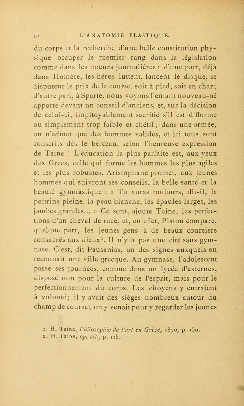 du corps et la recherche d^une belle constitution phy- sique occuper le premier rang dans la législation comme dans les mœurs journalières : d'une part, déjà dans Homère, les héros luttent, lancent le disque, se disputent le prix de la course, soit à pied, soit en char; d'autre part, à Sparte, nous voyons Penfant nouveau-né apporté devant un conseil d'anciens, et, sur la décision de celui-ci, impitoyablement sacrifié s'il est difforme ou simplement trop faible et chétif ; dans une armée, on n'admet que des hommes valides, et ici tous sont conscrits dès le berceau, selon l'heureuse expression de Taine\ L'éducation la plus parfaite est, aux yeux des Grecs, celle qui forme les hommes les plus agiles et les plus robustes. Aristophane promet, aux jeunes hommes qui suivront ses conseils, la belle santé et la beauté gymnastique : « Tu auras toujours, dit-il, la poitrine pleine, la peau blanche, les épaules larges, les jambes grandes... » Ce sont, ajoute Taine, les perfec- tions d'un cheval de race, et, en effet, Platon compare, quelque part, les jeunes gens à de beaux coursiers consacrés aux dieux-. Il n'y a pas une cité sans gym- nase. C'est, dit Pausanias, un des signes auxquels on reconnaît une ville grecque. Au gymnase, l'adolescent passe ses journées, comme dans un lycée d'externes, disposé non pour la culture de l'esprit, mais pour le perfectionnement du corps. Les citoyens y entraient à volonté; il y avait des sièges nombreux autour du champ de course ; on y venait pour y regarder les jeunes 1. H. Taine, Philosophie de l'art en Grèce, 1870, p. i5o. 2. H. Taine, op. cit., p. 115.