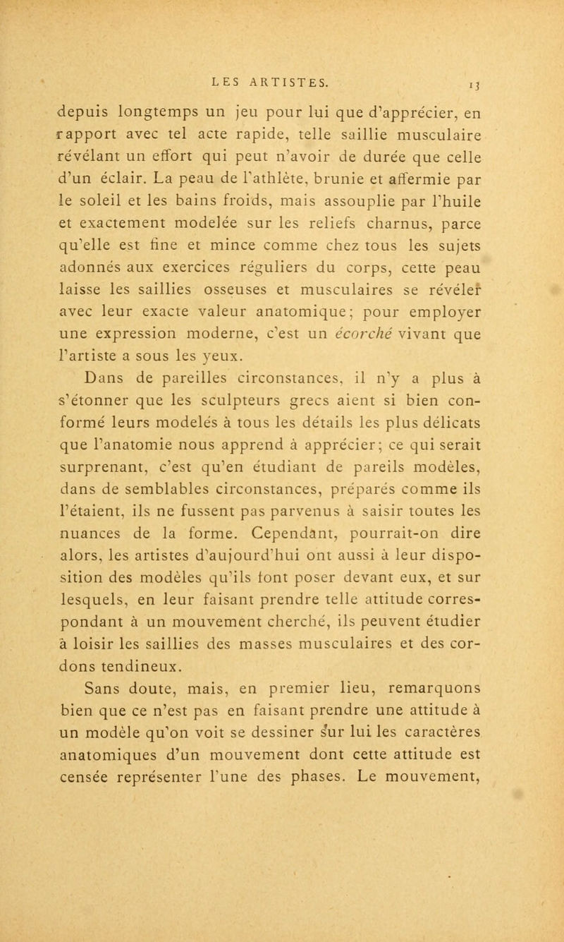 depuis longtemps un jeu pour lui que d'apprécier, en rapport avec tel acte rapide, telle saillie musculaire révélant un effort qui peut n'avoir de durée que celle d'un éclair. La peau de l'athlète, brunie et affermie par le soleil et les bains froids, mais assouplie par l'huile et exactement modelée sur les reliefs charnus, parce qu'elle est tine et mince comme chez tous les sujets adonnés aux exercices réguliers du corps, cette peau laisse les saillies osseuses et musculaires se révéler avec leur exacte valeur anatomique; pour employer une expression moderne, c'est un écorché vivant que l'artiste a sous les yeux. Dans de pareilles circonstances, il n'y a plus à s'étonner que les sculpteurs grecs aient si bien con- formé leurs modelés à tous les détails les plus délicats que l'anatomie nous apprend à apprécier; ce qui serait surprenant, c'est qu'en étudiant de pareils modèles, dans de semblables circonstances, préparés comme ils l'étaient, ils ne fussent pas parvenus à saisir toutes les nuances de la forme. Cependant, pourrait-on dire alors, les artistes d'aujourd'hui ont aussi à leur dispo- sition des modèles qu'ils font poser devant eux, et sur lesquels, en leur faisant prendre telle attitude corres- pondant à un mouvement cherché, ils peuvent étudier â loisir les saillies des masses musculaires et des cor- dons tendineux. Sans doute, mais, en premier lieu, remarquons bien que ce n'est pas en faisant prendre une attitude à un modèle qu'on voit se dessiner s*ur lui les caractères anatomiques d'un mouvement dont cette attitude est censée représenter l'une des phases. Le mouvement,