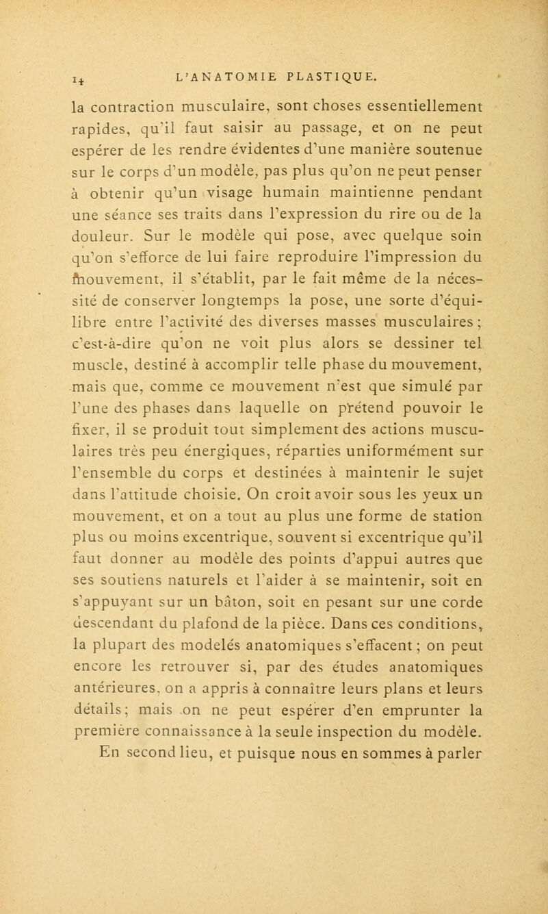 la contraction musculaire, sont choses essentiellement rapides, qu'il faut saisir au passage, et on ne peut espérer de les rendre évidentes d'une manière soutenue sur le corps d'un modèle, pas plus qu'on ne peut penser à obtenir qu'un visage humain maintienne pendant une séance ses traits dans l'expression du rire ou de la douleur. Sur le modèle qui pose, avec quelque soin qu'on s'efforce de lui faire reproduire l'impression du fhouvement, il s'établit, par le fait même de la néces- sité de conserver longtemps la pose, une sorte d'équi- libre entre l'activité des diverses masses musculaires ; c'est-à-dire qu'on ne voit plus alors se dessiner tel muscle, destiné à accomplir telle phase du mouvement, mais que, comme ce mouvement n'est que simulé par l'une des phases dans laquelle on pï^étend pouvoir le fixer, il se produit tout simplement des actions muscu- laires très peu énergiques, réparties uniformément sur l'ensemble du corps et destinées à maintenir le sujet dans l'attitude choisie. On croit avoir sous les yeux un mouvement, et on a tout au plus une forme de station plus ou moins excentrique, souvent si excentrique qu'il faut donner au modèle des points d'appui autres que ses soutiens naturels et l'aider à se maintenir, soit en s'appuyant sur un bâton, soit en pesant sur une corde descendant du plafond de la pièce. Dans ces conditions, la plupart des modelés anatomiques s'effacent ; on peut encore les retrouver si, par des études anatomiques antérieures, on a appris à connaître leurs plans et leurs détails; mais on ne peut espérer d'en emprunter la première connaissance à la seule inspection du modèle. En second lieu, et puisque nous en sommes à parler