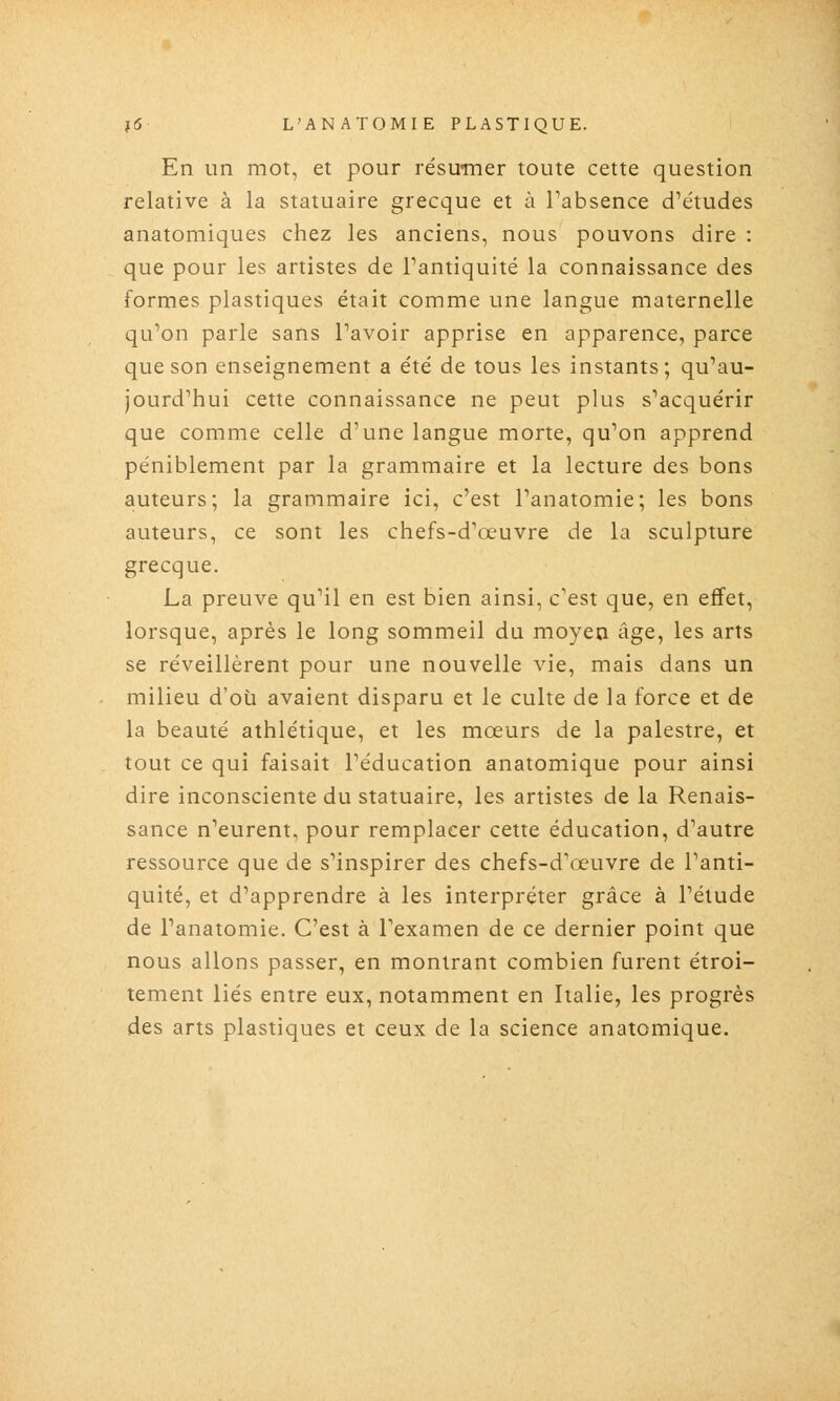 En un mot, et pour résumer toute cette question relative à la statuaire grecque et à Tabsence d'études anatomiques chez les anciens, nous pouvons dire : que pour les artistes de l'antiquité la connaissance des formes plastiques était comme une langue maternelle qu'on parle sans l'avoir apprise en apparence, parce que son enseignement a été de tous les instants; qu'au- jourd'hui cette connaissance ne peut plus s'acquérir que comme celle d'une langue morte, qu'on apprend péniblement par la grammaire et la lecture des bons auteurs; la grammaire ici, c'est l'anatomie; les bons auteurs, ce sont les chefs-d'œuvre de la sculpture grecque. La preuve qu'il en est bien ainsi, c'est que, en effet, lorsque, après le long sommeil du moyen âge, les arts se réveillèrent pour une nouvelle vie, mais dans un milieu d'où avaient disparu et le culte de la force et de la beauté athlétique, et les mœurs de la palestre, et tout ce qui faisait l'éducation anatomique pour ainsi dire inconsciente du statuaire, les artistes de la Renais- sance n'eurent, pour remplacer cette éducation, d'autre ressource que de s'inspirer des chefs-d'œuvre de l'anti- quité, et d'apprendre à les interpréter grâce à l'élude de l'anatomie. C'est à l'examen de ce dernier point que nous allons passer, en montrant combien furent étroi- tement liés entre eux, notamment en Italie, les progrès des arts plastiques et ceux de la science anatomique.