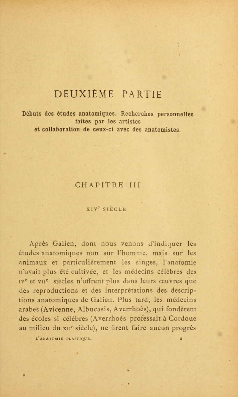 DEUXIÈME PARTIE Débuts des études anatomiques. Recherches personnelles faites par les artistes et collaboration de ceux-ci avec des anatomistes. CHAPITRE III XIV° SIECLE Après Galien, dont nous venons dMndiquer les études anatomiques non sur Thomme, mais sur les animaux et particulièrement les singes, Tanatomie n'avait plus été cultivée, et les médecins célèbres des iv^ et vil* siècles n'offrent plus dans leurs oeuvres que des reproductions et des interprétations des descrip- tions anatomiques de Galien. Plus tard, les médecins arabes (Avicenne, Albucasis, Averrhoès), qui fondèrent des écoles si célèbres (Averrhoès professait à Cordoue au milieu du xii^ siècle), ne firent faire aucun progrès l'anatomie plastique. 2