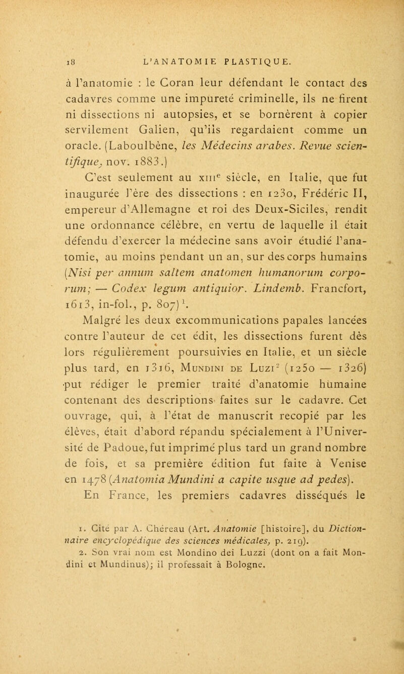 à Tanatomie : le Coran leur défendant le contact des cadavres comme une impureté criminelle, ils ne firent ni dissections ni autopsies, et se bornèrent à copier servilement Galien, qu'ils regardaient comme un oracle. (Laboulbène, les Médecins arabes. Revue scieri' tifique^ nov. i883.) C'est seulement au xiii*^ siècle, en Italie, que fut inaugurée Tère des dissections : en i23o, Frédéric 11^ empereur d'Allemagne et roi des Deux-Siciles, rendit une ordonnance célèbre, en vertu de laquelle il était défendu d'exercer la médecine sans avoir étudié l'ana- tomie, au moins pendant un an, sur des corps humains [IS^isi per annum saltem anatomen humanorum corpo- rum; — Codex legum antiquior. Lindemb. Francfort, i6i3, in-fol., p. 807) \ Malgré les deux excommunications papales lancées contre l'auteur de cet édit, les dissections furent dès lors régulièrement poursuivies en Italie, et un siècle plus lard, en i3j6, Mundini de Luzi- (i25o — i326) •put rédiger le premier traité d'anatomie humaine contenant des descriptions faites sur le cadavre. Cet ouvrage, qui, à l'état de manuscrit recopié par les élèves, était d'abord répandu spécialement à l'Univer- sité de Padoue, fut imprimé plus tard un grand nombre de fois, et sa première édition fut faite à Venise en i^jS {Ajîatoniia Mundini a capite iisque ad pedes). En France, les premiers cadavres disséqués le 1. Cité par A. Chéreau (Art. Anatomie [histoire], du Diction- naire encyclopédique des sciences médicales, p. 219). 2. Son vrai nom est Mondino dei Luzzi (dont on a fait Mon- dini et Mundinus); il professait à Bologne.