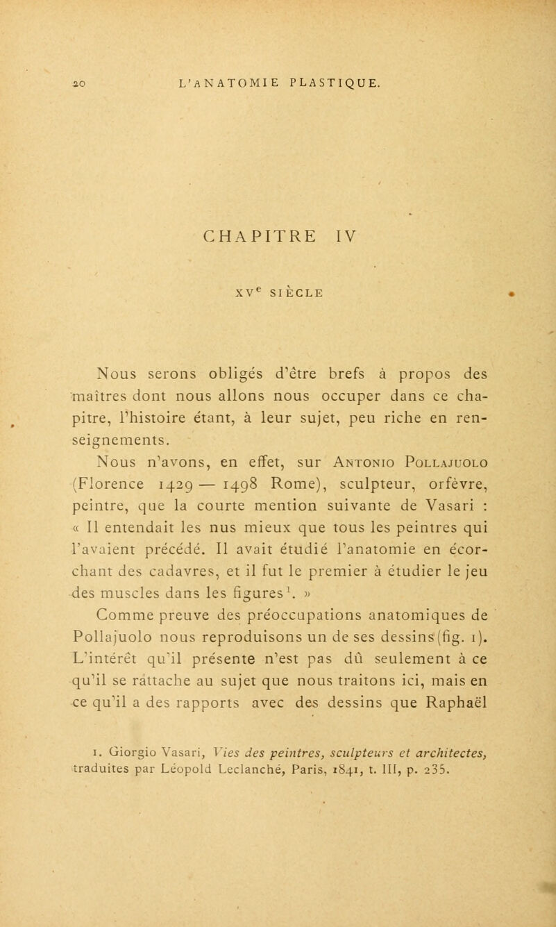 CHAPITRE IV XV*^ SIECLE Nous serons obligés d'être brefs à propos des maîtres dont nous allons nous occuper dans ce cha- pitre, rhistoire étant, à leur sujet, peu riche en ren- seignements. Nous n'avons, en effet, sur Antonio Pollajuolo (Florence 1429 — 1498 Rome), sculpteur, orfèvre, peintre, que la courte mention suivante de Vasari : « II entendait les nus mieux que tous les peintres qui l'avaient précédé. Il avait étudié Fanatomie en écor- chant des cadavres, et il fut le premier à étudier le jeu des muscles dans les figures \ » Comme preuve des préoccupations anatomiques de Pollajuolo nous reproduisons un de ses dessins (fig. i). L'intérêt qu'il présente n'est pas dû seulement à ce qu'il se rattache au sujet que nous traitons ici, mais en ce qu'il a des rapports avec des dessins que Raphaël I. Giorgio Vasari, Vies des peintres, sculpteurs et architectes, traduites par Léopold Leclanché, Paris, 1841, t. III, p. 235.