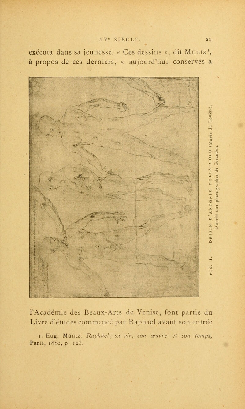 exécuta dans sa jeunesse. <( Ces dessins «, dit Miintz^ à propos de ces derniers, « aujourd'hui conservés à fck TAcadémie des Beaux-Arts de Venise, font partie du Livre d'études commencé par Raphaël avant son entrée I. Kug. Muntz, Raphaël; sa vie, son œuvre et son temps, Paris, 1881, p. 123.