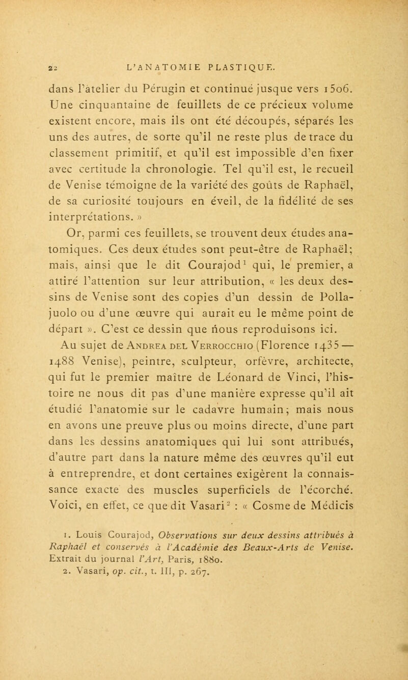 dans Tatelier du Pérugin et continué jusque vers i5o6. Une cinquantaine de feuillets de ce précieux volume existent encore, mais ils ont été découpés, séparés les uns des autres, de sorte qu'il ne reste plus de trace du classement primitif, et qu'il est impossible d'en fixer avec certitude la chronologie. Tel qu'il est, le recueil de Venise témoigne de la variété des goûts de Raphaël, de sa curiosité toujours en éveil, de la fidélité de ses interprétations. ^ Or, parmi ces feuillets, se trouvent deux études ana- tomiques. Ces deux études sont peut-être de Raphaël; mais, ainsi que le dit Courajod^ qui, le premier, a attiré l'attention sur leur attribution, « les deux des- sins de Venise sont des copies d'un dessin de PoUa- juolo ou d'une œuvre qui aurait eu le même point de départ )>. C'est ce dessin que nous reproduisons ici. Au sujet de Andréa DEL Verrocchio (Florence 1435 — 1488 Venise), peintre, sculpteur, orfèvre, architecte, qui fut le premier maître de Léonard de Vinci, l'his- toire ne nous dit pas d'une manière expresse qu'il ait étudié l'anatomie sur le cadavre humain; mais nous en avons une preuve plus ou moins directe, d'une part dans les dessins anatomiques qui lui sont attribués, d'autre part dans la nature même des œuvres qu'il eut à entreprendre, et dont certaines exigèrent la connais- sance exacte des muscles superficiels de l'écorché. Voici, en effet, ce que dit Vasari- : « Cosmede Médicis 1. Louis Courajod, Observations sur deux dessins attribués à Raphaël et conservés à l'Académie des Beaux-Arts de Venise. Extrait du journal l'Art, Paris, 1880. 2. Vasari, op. cit., t. 111, p. 267.