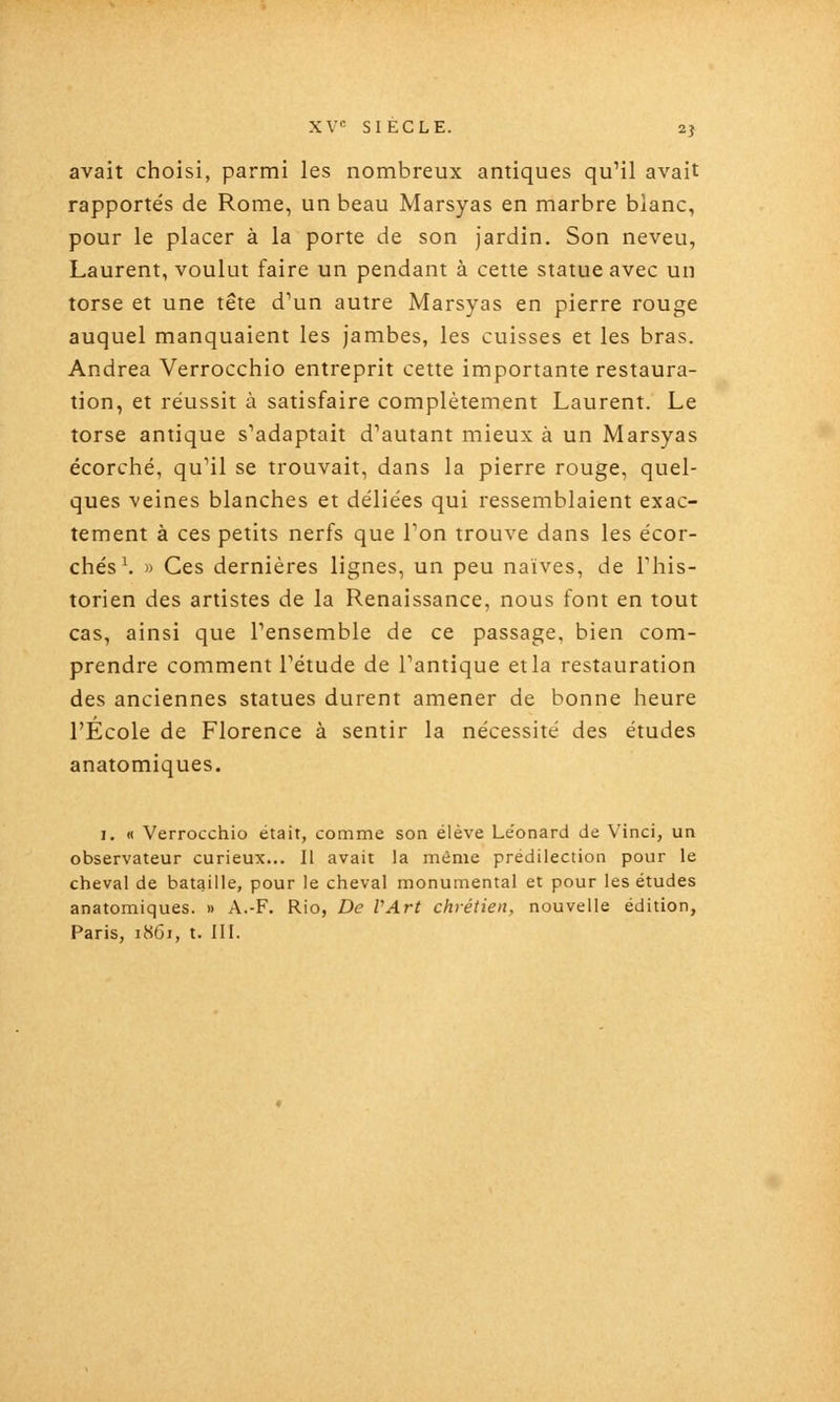 avait choisi, parmi les nombreux antiques quMl avait rapportés de Rome, un beau Marsyas en marbre blanc, pour le placer à la porte de son jardin. Son neveu, Laurent, voulut faire un pendant à cette statue avec un torse et une tête d''un autre Marsyas en pierre rouge auquel manquaient les jambes, les cuisses et les bras. Andréa Verrocchio entreprit cette importante restaura- tion, et réussit à satisfaire complètement Laurent. Le torse antique s'adaptait d'autant mieux à un Marsyas écorché, qu'il se trouvait, dans la pierre rouge, quel- ques veines blanches et déliées qui ressemblaient exac- tement à ces petits nerfs que Ton trouve dans les écor- chés\ » Ces dernières lignes, un peu naïves, de This- torien des artistes de la Renaissance, nous font en tout cas, ainsi que l'ensemble de ce passage, bien com- prendre comment l'étude de l'antique et la restauration des anciennes statues durent amener de bonne heure l'Ecole de Florence à sentir la nécessité des études anatomiques. I. « Verrocchio était, comme son élève Le'onard de Vinci, un observateur curieux... Il avait la même prédilection pour le cheval de bataille, pour le cheval monumental et pour les études anatomiques. » A.-F. Rio, De VArt chrétien, nouvelle édition,