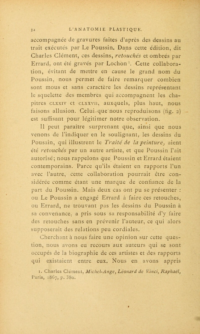 accompagnée de gravures faites d''après des dessins au trait exécutés par Le Poussin. Dans cette édition, dit Charles Clément, ces dessins, retouchés et ombrés par Errard, ont été gravés par Lochon \ Cette collabora- tion, évitant de mettre en cause le grand nom du Poussin, nous permet de faire remarquer combien sont mous et sans caractère les dessins représentant le squelette des membres qui accompagnent les cha- pitres CLxxiv et CLXxvii, auxquels, plus haut, nous faisons allusion. Celui que nous reproduisons (fig. 2) est suffisant pour légitimer notre observation. 11 peut paraître surprenant que, ainsi que nous venons de l'indiquer en le soulignant, les dessins du Poussin, qui illustrent le Traité de la peinture^ aient été retouchés par un autre artiste, et que Poussin Tait autorisé; nous rappelons que Poussin et Errard étaient contemporains. Parce qu'ils étaient en rapports l'un avec l'autre, cette collaboration pourrait être con- sidérée comme étant une marque de confiance de la part du Poussin. Mais deux cas ont pu se présenter : ou Le Poussin a engagé Errard à faire ces retouches, ou Errard, ne trouvant pas les dessins du Poussin à sa convenance, a pris sous sa responsabilité d'y faire des retouches sans en prévenir Fauteur, ce qui alors supposerait des relations peu cordiales. Cherchant à nous faire une opinion sur cette ques- tion, nous avons eu recours aux auteurs qui se sont occupés de la biographie de ces artistes et des rapports qui existaient entre, eux. Nous en avons appris I. Charles Clément, Michel-Ange, Léonard de Vinci, Raphaël, Paris, 1867, p. 38o.