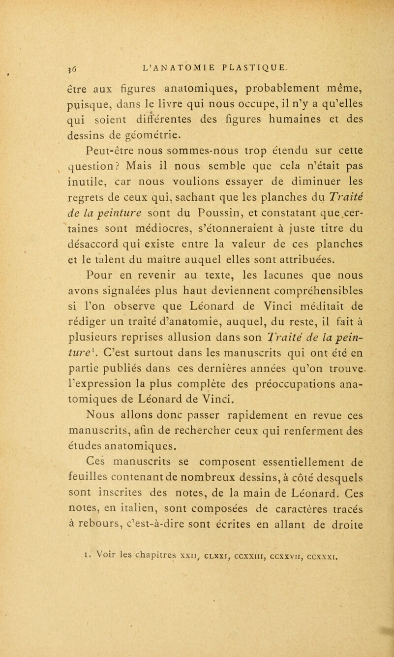 être aux figures anatomiques, probablement même, puisque, dans le livre qui nous occupe, il n^ a qu'elles qui soient différentes des figures humaines et des dessins de ge'ométrie. Peut-être nous sommes-nous trop étendu sur cette question? Mais il nous semble que cela n'était pas inutile, car nous voulions essayer de diminuer les regrets de ceux qui, sachant que les planches du Traité de la peinture sont du Poussin, et constatant que .cer- taines sont médiocres, s'étonneraient à Juste titre du désaccord qui existe entre la valeur de ces planches et le talent du maître auquel elles sont attribuées. Pour en revenir au texte, les lacunes que nous avons signalées plus haut deviennent compréhensibles si Ton observe que Léonard de Vinci méditait de rédiger un traité d'anatomie, auquel, du reste, il fait à plusieurs reprises allusion dans son Traité de la pein- ture^. C'est surtout dans les manuscrits qui ont été en partie publiés dans ces dernières années qu'on trouve- l'expression la plus complète des préoccupations ana- tomiques de Léonard de Vinci. Nous allons donc passer rapidement en revue ces manuscrits, afin de rechercher ceux qui renferment des études anatomiques. Ces manuscrits se composent essentiellement de feuilles contenant de nombreux dessins, à côté desquels sont inscrites des notes, de la main de Léonard. Ces notes, en italien, sont composées de caractères tracés à rebours, c'est-à-dire sont écrites en allant de droite I. Voir les chapitres xxii, clxxi, ccxxiii, ccxxvn, ccxxxi.