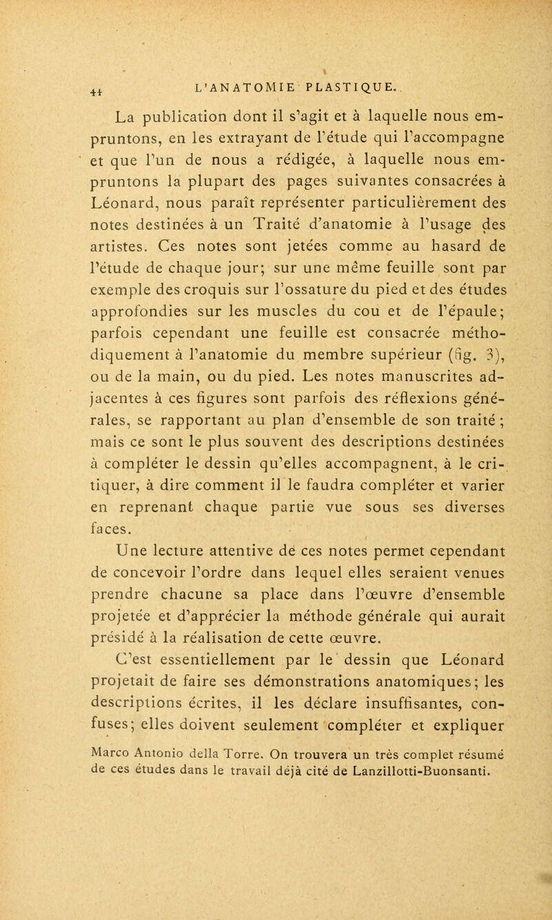 La publication dont il s^agit et à laquelle nous em- pruntons, en les extrayant de Fétude qui Taccompagne et que Tun de nous a re'dige'e, à laquelle nous em- pruntons la plupart des pages suivantes consacrées à Léonard, nous paraît représenter particulièrement des notes destinées à un Traité d'anatomie à Pusage des artistes. Ces notes sont jetées comme au hasard de l'étude de chaque jour; sur une même feuille sont par exemple des croquis sur l'ossature du pied et des études approfondies sur les muscles du cou et de Tépaule; parfois cependant une feuille est consacrée métho- diquement à Panatomie du membre supérieur (fig. 3), ou de la main, ou du pied. Les notes manuscrites ad- jacentes à ces figures sont parfois des réflexions géné- rales, se rapportant au plan d'ensemble de son traité ; mais ce sont le plus souvent des descriptions destinées à compléter le dessin qu'elles accompagnent, à le cri- tiquer, à dire comment il le faudra compléter et varier en reprenant chaque partie vue sous ses diverses faces. Une lecture attentive dé ces notes permet cependant de concevoir l'ordre dans lequel elles seraient venues prendre chacune sa place dans l'œuvre d'ensemble projetée et d'apprécier la méthode générale qui aurait présidé à la réalisation de cette œuvre. C'est essentiellement par le dessin que Léonard projetait de faire ses démonstrations anatomiques; les descriptions écrites, il les déclare insuffisantes, con- fuses; elles doivent seulement compléter et expliquer Marco Antonio délia Torre. On trouvera un très complet résumé de ces études dans le travail déjà cité de Lanzillotti-Buonsanti.