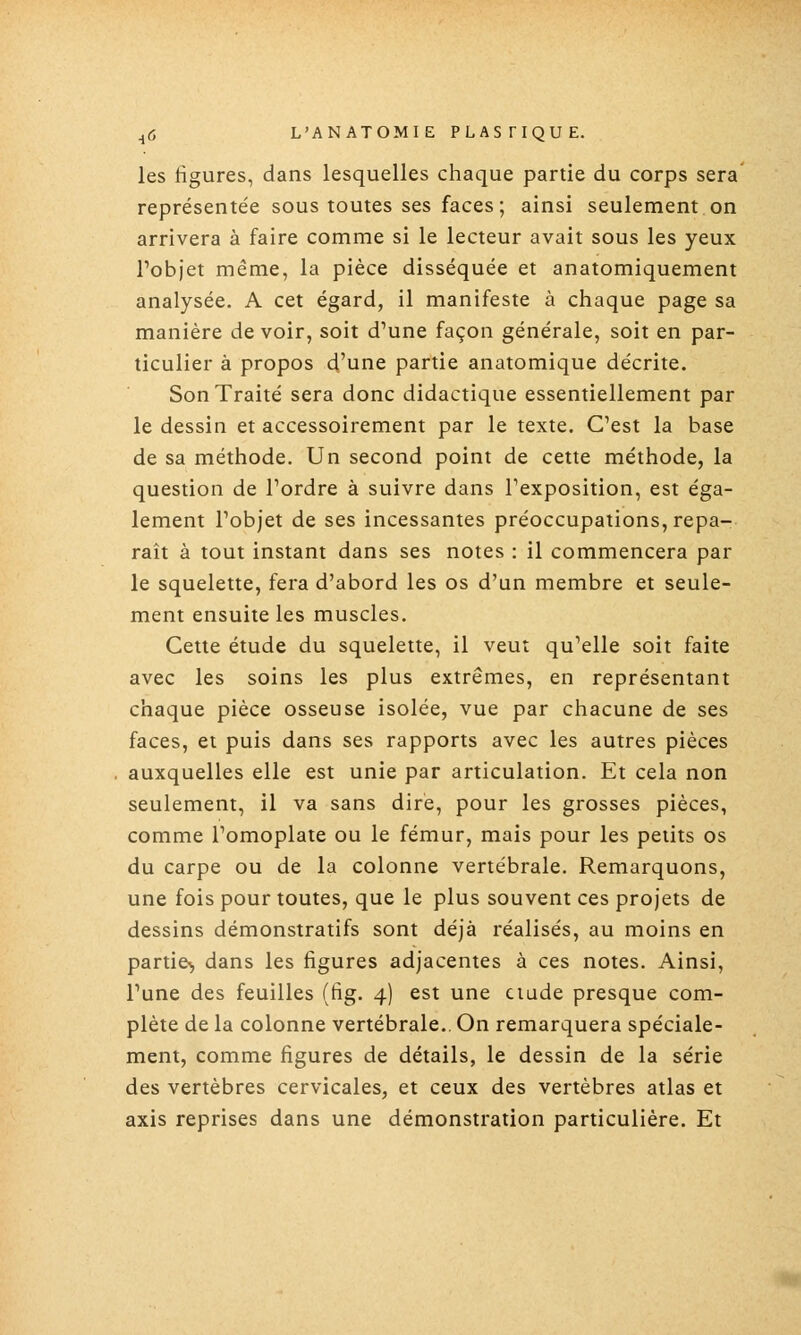 les figures, dans lesquelles chaque partie du corps sera représentée sous toutes ses faces; ainsi seulement on arrivera à faire comme si le lecteur avait sous les yeux l'objet même, la pièce disséquée et anatomiquement analysée. A cet égard, il manifeste à chaque page sa manière de voir, soit d'une façon générale, soit en par- ticulier à propos d'une partie anatomique décrite. Son Traité sera donc didactique essentiellement par le dessin et accessoirement par le texte. C'est la base de sa méthode. Un second point de cette méthode, la question de l'ordre à suivre dans l'exposition, est éga- lement l'objet de ses incessantes préoccupations, repa- raît à tout instant dans ses notes : il commencera par le squelette, fera d'abord les os d'un membre et seule- ment ensuite les muscles. Cette étude du squelette, il veut qu'elle soit faite avec les soins les plus extrêmes, en représentant chaque pièce osseuse isolée, vue par chacune de ses faces, et puis dans ses rapports avec les autres pièces auxquelles elle est unie par articulation. Et cela non seulement, il va sans dire, pour les grosses pièces, comme l'omoplate ou le fémur, mais pour les petits os du carpe ou de la colonne vertébrale. Remarquons, une fois pour toutes, que le plus souvent ces projets de dessins démonstratifs sont déjà réalisés, au moins en partie^, dans les figures adjacentes à ces notes. Ainsi, l'une des feuilles (fig. 4) est une ciade presque com- plète de la colonne vertébrale.. On remarquera spéciale- ment, comme figures de détails, le dessin de la série des vertèbres cervicales, et ceux des vertèbres atlas et axis reprises dans une démonstration particulière. Et m