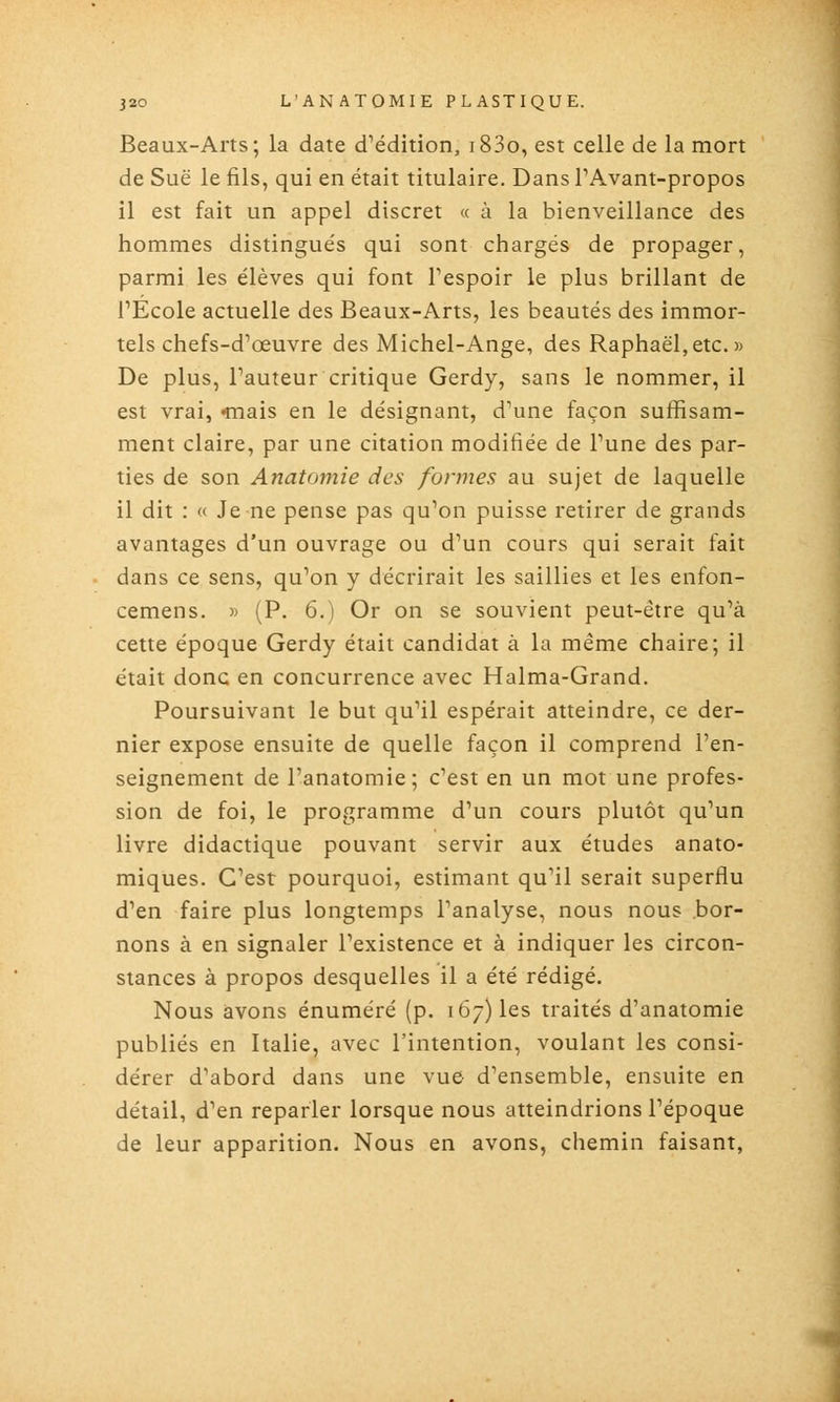 Beaux-Arts; la date d^édition, i83o, est celle de la mort de Sue le fils, qui en était titulaire. Dans PAvant-propos il est fait un appel discret « à la bienveillance des hommes distingués qui sont chargés de propager, parmi les élèves qui font Tespoir le plus brillant de rÉcole actuelle des Beaux-Arts, les beautés des immor- tels chefs-d'œuvre des Michel-Ange, des Raphaël,etc.» De plus, Fauteur critique Gerdy, sans le nommer, il est vrai, mais en le désignant, d'une façon suffisam- ment claire, par une citation modifiée de Tune des par- ties de son Anatomie des formes au sujet de laquelle il dit : « Je ne pense pas qu'on puisse retirer de grands avantages d'un ouvrage ou d'un cours qui serait fait dans ce sens, qu'on y décrirait les saillies et les enfon- cemens. » (P. 6.) Or on se souvient peut-être qu'à cette époque Gerdy était candidat à la même chaire; il était donc en concurrence avec Halma-Grand. Poursuivant le but qu'il espérait atteindre, ce der- nier expose ensuite de quelle façon il comprend l'en- seignement de l'anatomie; c'est en un mot une profes- sion de foi, le programme d'un cours plutôt qu'un livre didactique pouvant servir aux études anato- miques. C'est pourquoi, estimant qu'il serait superflu d'en faire plus longtemps l'analyse, nous nous bor- nons à en signaler l'existence et à indiquer les circon- stances à propos desquelles il a été rédigé. Nous avons énuméré (p. 167) les traités d'anatomie publiés en Italie, avec l'intention, voulant les consi- dérer d'abord dans une vue d'ensemble, ensuite en détail, d'en reparler lorsque nous atteindrions l'époque de leur apparition. Nous en avons, chemin faisant,