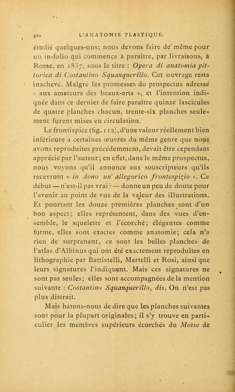 étudié quelques-uns; nous devons faire de même pour un in-folio qui commença à paraître, par livraisons^ à Rome, en 1887, sous le titre : Opéra di anatomia pit- torica di Costantino Squanquerillo. Cet ouvrage resta inachevé. Malgré les promesses du prospectus adressé <( aux amateurs des beaux-arts », et Tintention indi- quée dans ce dernier de faire paraître quinze fascicules de quatre planches chacun, trente-six planches seule- ment furent mises en circulation. Le frontispice (fig. 112), d'une valeur réellement bien inférieure à certaines œuvres du même genre que nous avons reproduites précédemment, devait être cependant apprécié par l'auteur; en effet, dans le même prospectus, nous voyons qu'il annonce aux souscripteurs qu'ils recevront « in dono un allegorico frontespi\io ». Ce début — n'est-il pas vrai ?— donneun peu de doute pour l'avenir au point de vue de la vajeur des illustrations. Et pourtant les douze premières planches sont d'un bon aspect; elles représentent, dans des vues d'en- semb.le, le squelette et l'écorché; élégantes comme forme, elles sont exactes comme anatomie; cela n'a rien de surprenant, ce sont les belles planches de l'atlas d'Albinusqui ont été exactement reproduites en lithographie par Battistelli, Martelli et Rosi, ainsi que leurs signatures l'indiquent. Mais ces signatures ne sont pas seules; elles sont accompagnées de la mention suivante : Costantino Squanquerillo^ dis. On n'est pas plus distrait. Mais hâtons-nous de dire que les planches suivantes sont pour la plupart originales; il s'y trouve en parti- culier les membres supérieurs écorchés du Moïse de