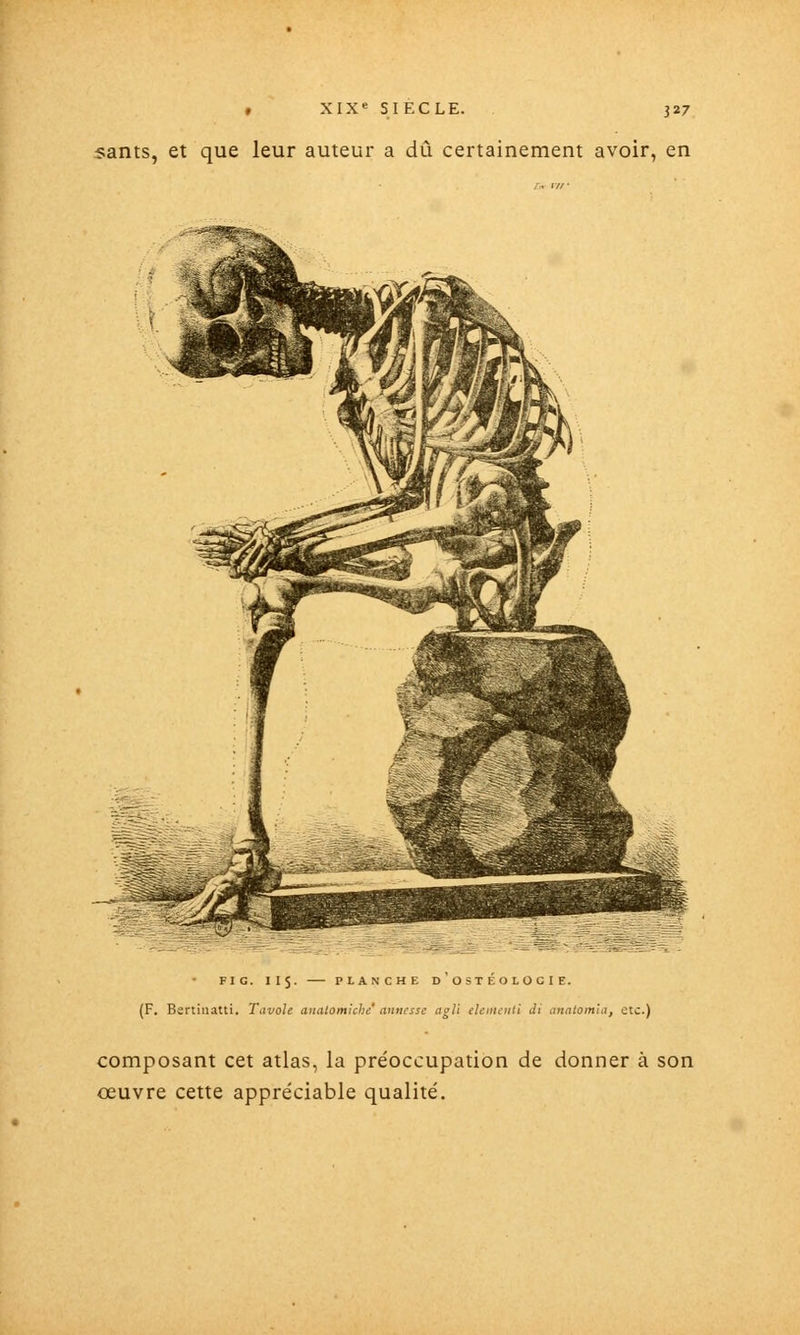 sants, et que leur auteur a dû certainement avoir, en FIG. 11$. PLANCHE D OSTEOLOCIE. (F. Bertinatti. Tavole aiiatomiche anncsse agli eUmculi di analomla, etc.) composant cet atlas, la pre'occupation de donner à son oeuvre cette appréciable qualité.