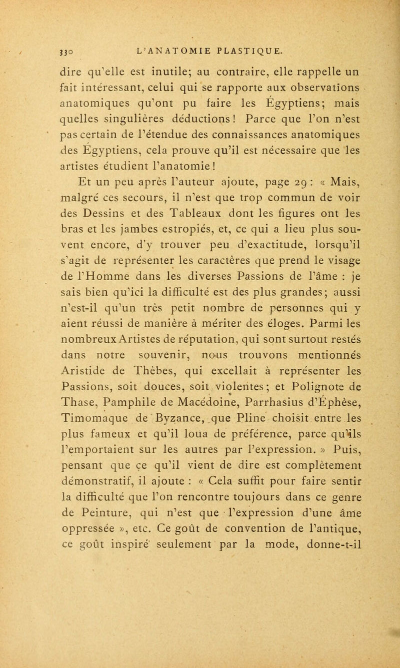 dire qu^elle est inutile; au contraire, elle rappelle un fait intéressant, celui qui se rapporte aux observations anatomiques qu^ont pu faire les Égyptiens; mais quelles singulières déductions ! Parce que l'on n'est pas certain de Pétendue des connaissances anatomiques des Egyptiens, cela prouve qu'il est nécessaire que les artistes étudient Panatomie ! Et un peu après Pauteur ajoute, page 29 : « Mais, malgré ces secours, il n'est que trop commun de voir des Dessins et des Tableaux dont les figures ont les bras et les jambes estropiés, et, ce qui a lieu plus sou- vent encore, d'y trouver peu d'exactitude, lorsqu'il s'agit de représenter les caractères que prend le visage de l'Homme dans les diverses Passions de l'âme : je sais bien qu'ici la difficulté est des plus grandes; aussi n'est-il qu'un très petit nombre de personnes qui y aient réussi de manière à mériter des éloges. Parmi les nombreux Artistes de réputation, qui sont surtout restés dans notre souvenir, nous trouvons mentionnés Aristide de Thèbes, qui excellait à représenter les Passions, soit douces, soit violentes; et Polignote de Thase, Pamphile de Macédoine, Parrhasius d'Éphèse, Timomaque de Byzance, que Pline choisit entre les plus fameux et qu'il loua de préférence, parce qu'ils l'emportaient sur les autres par l'expression. » Puis, pensant que ce qu'il vient de dire est complètement démonstratif, il ajoute : « Cela suffit pour faire sentir la difficulté que l'on rencontre toujours dans ce genre de Peinture, qui n'est que l'expression d'une âme oppressée », etc. Ce goût de convention de l'antique, ce goût inspiré seulement par la mode, donne-t-il