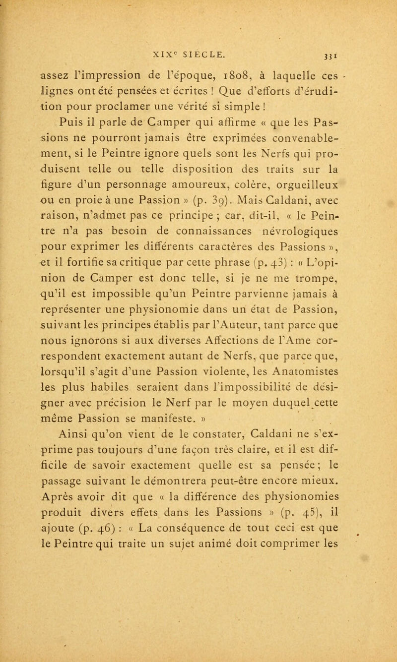 assez rimpression de Tépoque, 1808, à laquelle ces - lignes ont été pensées et écrites ! Que d'efforts d'érudi- tion pour proclamer une vérité si simple ! Puis il parle de Camper qui affirme « que les Pas- sions ne pourront jamais être exprimées convenable- ment, si le Peintre ignore quels sont les Nerfs qui pro- duisent telle ou telle disposition des traits sur la figure d'un personnage amoureux, colère, orgueilleux ou en proie à une Passion » (p. 3g). Mais Caldani, avec raison, n'admet pas ce principe ; car, dit-il, « le Pein- tre n'a pas besoin de connaissances névrologiques pour exprimer les différents caractères des Passions », et il fortifie sa critique par cette phrase (p. 43) : « L'opi- nion de Camper est donc telle, si je ne me trompe, qu'il est impossible qu'un Peintre parvienne jamais à représenter une physionomie dans un état de Passion, suivant les principes établis par l'Auteur, tant parce que nous ignorons si aux diverses Affections de l'Ame cor- respondent exactement autant de Nerfs, que parce que, lorsqu'il s'agit d'une Passion violente, les Anatomistes les plus habiles seraient dans l'impossibilité de dési- gner avec précision le Nerf par le moyen duquel cette même Passion se manifeste. » Ainsi qu'on vient de le constater, Caldani ne s'ex- prime pas toujours d'une façon très claire, et il est dif- ficile de savoir exactement quelle est sa pensée; le passage suivant le démontrera peut-être encore mieux. Après avoir dit que « la différence des physionomies produit divers effets dans les Passions » (p. 45), il ajoute (p. 46) : « La conséquence de tout ceci est que le Peintre qui traite un sujet animé doit comprimer les